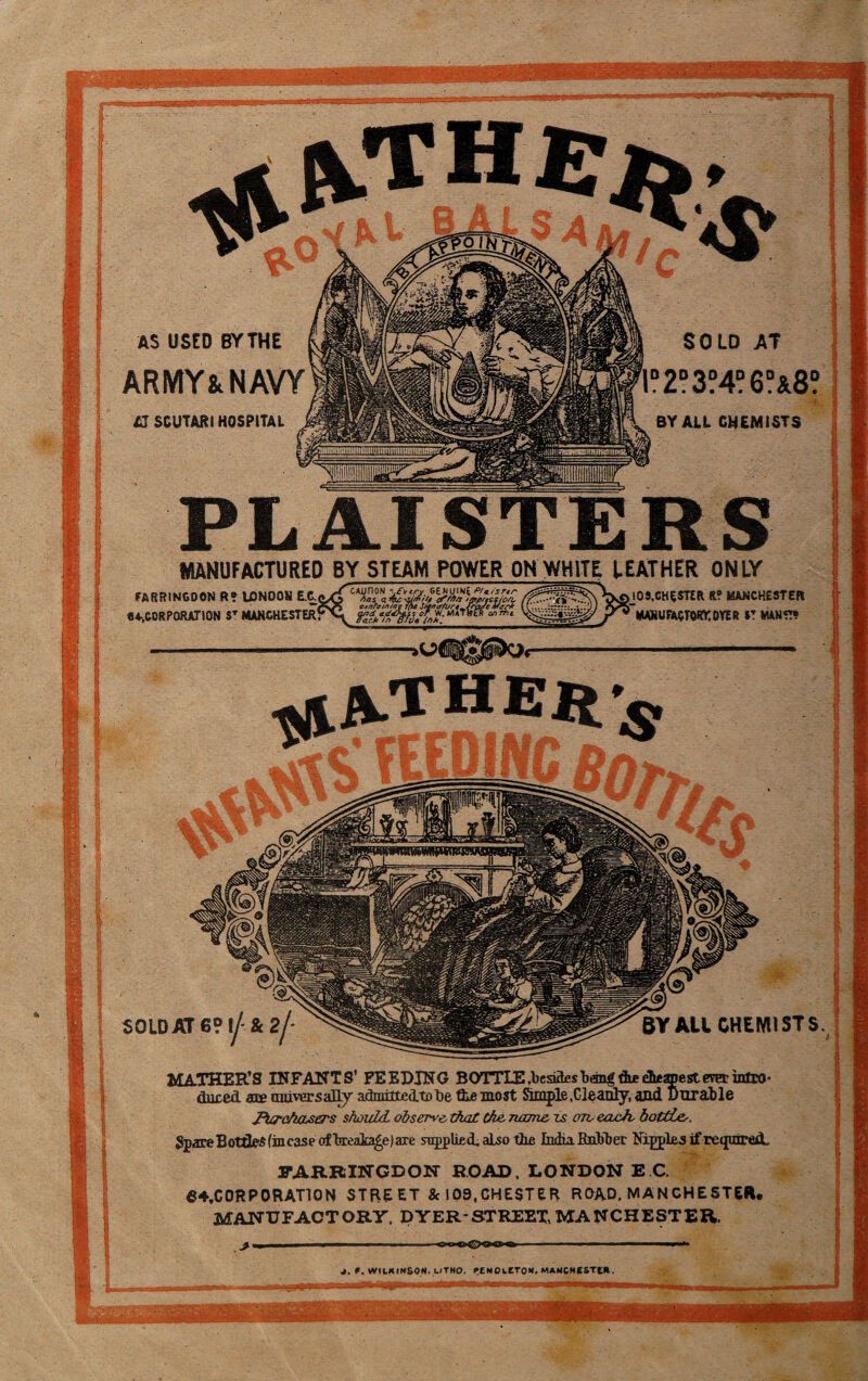 I I ! : I i? t-1 I !| AS USED BY THE ARMY Sc NAVY £J SCUTARI HOSPITAL SOLD AT .2D3?4?6°&8? BY ALL CHEMISTS J. f. WILKINSON. UTHO. PENOwCTOH, MANCHESTER. MATHER’S INFANTS’ FEEDING BOTTLE .besides bang tie cheapest era.- intro¬ duced are universally admitteAtotie the most Simple .Cleanly, and Durable Purchasers should, observe, that the name is orveach, bottiLe,. Spare Bottles (incase ofbreaka£e)are supplied, also the India Robber Nipples if required- FARRINGDON ROAD. LONDON E C. 64,C OR P ORATION STREET &I09,CHESTER ROAD. MANCHESTER. MANUFACTORY. DYER-STREET,MANCHESTER. PLAISTERS MANUFACTURED BY STEAM POWER OH WHITE LEATHER ONLY FARRINGOON R? U3N00N E.C. •♦..CORPORATION ST MANCHESTER? SOLD AT 6° lj- & 2j* I0S.CHE5TER R? MANCHESTER mark factors oye r it mans* BY ALL CHEMISTS.