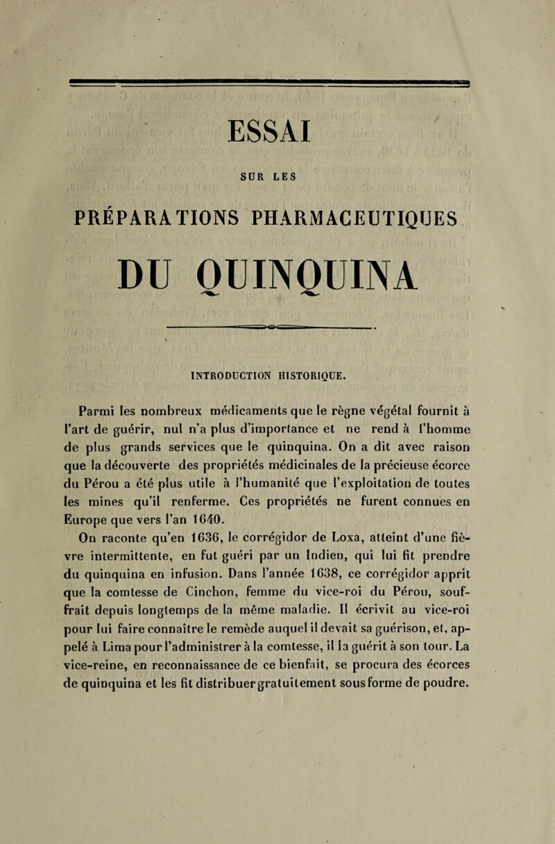 ESSAI SUR LES : ' , ‘ ' 1 PRÉPARATIONS PHARMACEUTIQUES DU QUINQUINA INTRODUCTION HISTORIQUE. Parmi les nombreux médicaments que le règne végétal fournit à l’art de guérir, nul n’a plus d’importance et ne rend à l’homme de plus grands services que le quinquina. On a dit avec raison que la découverte des propriétés médicinales de la précieuse écorce du Pérou a été plus utile à l’humanité que l’exploitation de toutes les mines qu’il renferme. Ces propriétés ne furent connues en Europe que vers l’an 1640. On raconte qu’en 1636, le corrégidor de Loxa, atteint d’une fiè¬ vre intermittente, en fut guéri par un Indien, qui lui fit prendre du quinquina en infusion. Dans l’année 1638, ce corrégidor apprit que la comtesse de Cinchon, femme du vice-roi du Pérou, souf¬ frait depuis longtemps de la même maladie. II écrivit au vice-roi pour lui faire connaître le remède auquel il devait sa guérison, et, ap¬ pelé à Lima pour l’administrer à la comtesse, il la guérit à son tour. La vice-reine, en reconnaissance de ce bienfait, se procura des écorces de quinquina et les fit distribuer gratuitement sous forme de poudre.