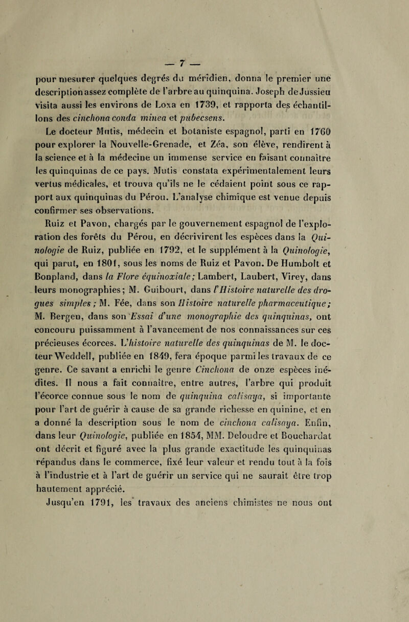 1 — 7 — pour mesurer quelques degrés du méridien, donna le premier une description assez complète de l’arbre au quinquina. Joseph de Jussieu Visita aussi les environs de Loxa en 1739, et rapporta des échantil¬ lons des cinchona couda minea et pubecsens. Le docteur Mutis, médecin et botaniste espagnol, parti en 1760 pour explorer la Nouvelle-Grenade, et Zéa, son élève, rendirent à la science et à la médecine un immense service en faisant connaître les quinquinas de ce pays. Mutis constata expérimentalement leurs vertus médicales, et trouva qu’ils ne le cédaient point sous ce rap¬ port aux quinquinas du Pérou. L’analyse chimique est venue depuis confirmer ses observations. Ruiz et Pavon, chargés par le gouvernement espagnol de l’explo¬ ration des forêts du Pérou, en décrivirent les espèces dans la Qui- notogie de Ruiz, publiée en 1792, et le supplément à la Quinofogie, qui parut, en 1801, sous les noms de Ruiz et Pavon. De Humbolt et Bonpland, dans la Flore équinoxiale ; Lambert, Laubert, Virey, dans leurs monographies; M. Guibourt, dans C Histoire naturelle des dro¬ gues simples ; M. Fée, dans son Histoire naturelle pharmaceutique ; M. Bergeu, dans son Essai d'une monographie des quinquinas, ont concouru puissamment à l’avancement de nos connaissances sur ces précieuses écorces. Vhistoire naturelle des quinquinas de M. le doc¬ teur Weddell, publiée en 1849, fera époque parmi les travaux de ce genre. Ce savant a enrichi le genre Cinchona de onze espèces iné¬ dites. II nous a fait connaître, entre autres, l’arbre qui produit l’écorce connue sous le nom de quinquina calisaya, si importante pour l’art de guérir à cause de sa grande richesse en quinine, et en a donné la description sous le nom de cinchona calisaya. Enfin, dans leur Quinologie, publiée en 1854, MM. Deloudre et Bouchardat ont décrit et figuré avec la plus grande exactitude les quinquinas répandus dans le commerce, fixé leur valeur et rendu tout à la fois à l’industrie et à Part de guérir un service qui ne saurait être trop hautement apprécié. Jusqu’en 1791, Ses travaux des anciens chimistes ne nous ont