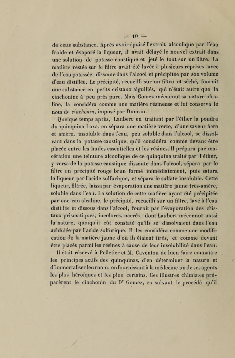 de cette substance. Après avoir épuisé l’extrait alcoolique par l’eau froide et évaporé la liqueur, il avait délayé le nouvel extrait dans une solution de potasse caustique et jeté le tout sur un filtre. La matière restée sur le filtre avait été lavée à plusieurs reprises avec de l’eau potassée, dissoute dans l’alcool et précipitée par son volume d’eau distillée. Le précipité, recueilli sur un filtre et séché, fournit une substance en petits cristaux aiguillés, qui n’était autre que la çinchonine à peu près pure. Mais Gomez méconnut sa nature alca¬ line, la considéra comme une matière résineuse et lui conserva le nom de cinchonin, imposé par Duncan. Quelque temps après, Laubert en traitant par l’éther la poudre du quinquina Loxa, en sépara une matière verte, d’une saveur âcre et amère, insoluble dans l’eau, peu soluble dans l’alcool, se dissol¬ vant dans la potasse caustique, qu’il considéra comme devant être placée entre les huiles essentielles et les résines. Il prépara par ma¬ cération une teinture alcoolique de ce quinquina traité par l’éther, y versa de la potasse caustique dissoute dans l’alcool, sépara par le filtre un précipité rouge brun formé immédiatement, puis satura la liqueur par l’acide sulfurique, et sépara le sulfate insoluble. Cette liqueur, filtrée, laissa par évaporation une matière jaune très-amère, soluble dans l’eau. La solution de cette matière ayant été précipitée par une eau alcaline, le précipité, recueilli sur un filtre, lavé à l’eau distillée et dissous dans l’alcool, fournit par l’évaporation des cris¬ taux prismatiques, incolores, nacrés, dont Laubert méconnut aussi la nature, quoiqu'il eût constaté qu’ils se dissolvaient dans l’eau acidulée par l’acide sulfurique. 11 les considéra comme une modifi¬ cation de la matière jaune d’où iis étaient tirés, et comme devant être placés parmi les résines à cause de leur insolubilité dans l’eau. Il était réservé à Pelletier et M. Caventou de bien faire connaître les principes actifs des quinquinas, d’en déterminer la nature et d’immortaliser leu rnom, en fournissant à la médecine un de ses agents les plus héroïques et les plus certains. Ces illustres chimistes pré¬ parèrent le cinchonin du Dr Gomez, en suivant le procédé qu’il