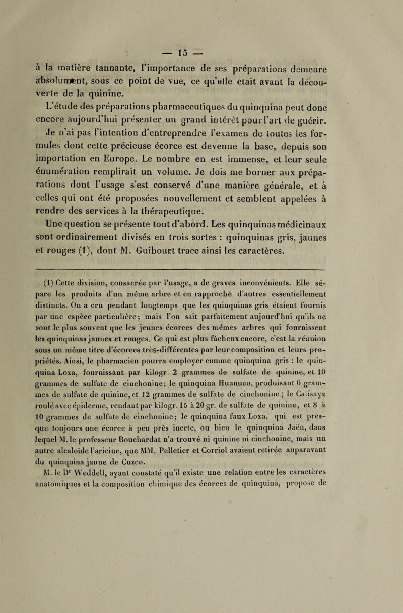 à la matière tannante, l’importance de ses préparations demeure absolument, sous ce point de vue, ce quelle était avant la décou¬ verte de la quinine. L’étude des préparations pharmaceutiques du quinquina peut donc encore aujourd’hui présenter un grand intérêt pour l’art de guérir. Je n’ai pas l’intention d’entreprendre l’examen de toutes les for¬ mules dont cette précieuse écorce est devenue la base, depuis son importation en Europe. Le nombre en est immense, et leur seule énumération remplirait un volume. Je dois me borner aux prépa¬ rations dont l’usage s’est conservé d’une manière générale, et à celles qui ont été proposées nouvellement et semblent appelées à rendre des services à la thérapeutique. Une question se présente tout d’abord. Les quinquinas médicinaux sont ordinairement divisés en trois sortes : quinquinas gris, jaunes et rouges (1), dont M. Guibourt trace ainsi les caractères. (1) Cette division, consacrée par l’usage, a de graves inconvénients. Elle sé¬ pare les produits d’un même arbre et en rapproche d’autres essentiellement distincts. On a cru pendant longtemps que les quinquinas gris étaient fournis par une espèce particulière; mais l’on sait parfaitement aujourd’hui qu’ils ne sont le plus souvent que les jeunes écorces des mêmes arbres qui fournissent les quinquinas jaunes et rouges. Ce qui est plus fâcheux encore, c’est la réunion sous un même titre d’écorces très-différentes par leur composition et leurs pro¬ priétés, Ainsi, le pharmacien pourra employer comme quinquina gris : le quin- quina Loxa, fournissant par kiiogr 2 grammes de sulfate de quinine, et 10 grammes de sulfate de cinchonine; le quinquina Huanuco, produisant 6 gram¬ mes de sulfate de quinine, et 12 grammes de sulfate de cinchonine; le Calisaya roulé avec épiderme, rendant par kiiogr. 15 à20gr. de sulfate de quinine, et 8 à 10 grammes de sulfate de cinchonine; le quinquina faux Loxa, qui est pres¬ que toujours une écorce à peu près inerte, ou bien le quinquina Jaën, dans lequel M.le professeur Bouchardat n’a trouvé ni quinine ni cinchonine, mais un autre alcaloïde l’ariciae, que M.M. Pelletier et Corrioi avaient retirée auparavant du quinquina jaune de Cuzco. M. le Dr Weddell, ayant constaté qu’il existe une relation entre les caractères anatomiques et la composition chimique des écorces de quinquina, propose de