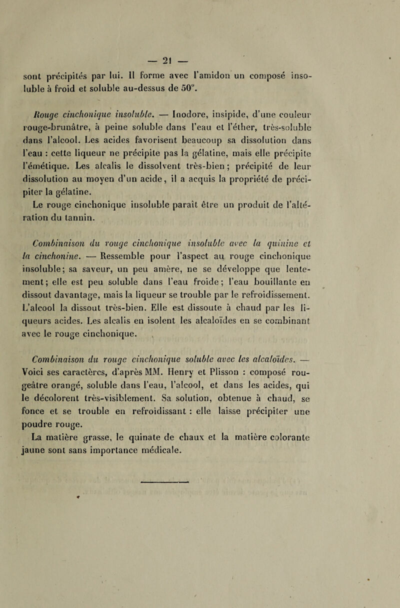 sont précipités par lui. Il forme avec l’amidon un composé inso¬ luble à froid et soluble au-dessus de 50°. \ Rouge cinchonique insoluble. — Inodore, insipide, d’une couleur rouge-brunâtre, à peine soluble dans l’eau et l’éther, très-soluble dans l’alcool. Les acides favorisent beaucoup sa dissolution dans l’eau : cette liqueur ne précipite pas la gélatine, mais elle précipite l’émétique. Les alcalis le dissolvent très-bien ; précipité de leur dissolution au moyen d’un acide, il a acquis la propriété de préci¬ piter la gélatine. Le rouge cinchonique insoluble parait être un produit de l’alté¬ ration du tannin. Combinaison du rouge cinchonique insoluble avec la quinine cl la cinchonine. — Ressemble pour l’aspect au rouge cinchonique insoluble; sa saveur, un peu amère, ne se développe que lente¬ ment; elle est peu soluble dans l’eau froide; l’eau bouillante en dissout davantage, mais la liqueur se trouble par le refroidissement. L’alcool la dissout très-bien. Elle est dissoute à chaud par les li¬ queurs acides. Les alcalis en isolent les alcaloïdes en se combinant avec le rouge cinchonique. Combinaison du rouge cinchonique soluble avec les alcaloïdes. — Voici ses caractères, d’après MM. Henry et Plisson : composé rou¬ geâtre orangé, soluble dans l’eau, l’alcool, et dans les acides, qui le décolorent très-visiblement. Sa solution, obtenue à chaud, se fonce et se trouble en refroidissant : elle laisse précipiter une poudre rouge. La matière grasse, le quinate de chaux et la matière colorante jaune sont sans importance médicale.