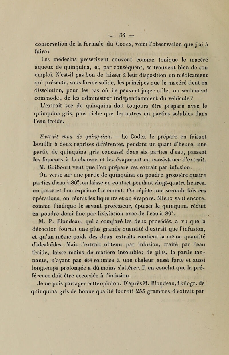 conservation de la formule du Codex, voici l’observation que j’ai à faire : Les médecins prescrivent souvent comme tonique le macéré aqueux de quinquina, et, par conséquent, se trouvent bien de son emploi. N’est-il pas bon de laisser à leur disposition un médicament qui présente, sous forme solide, les principes que le macéré tient en dissolution, pour les cas où ils peuvent juger utile, ou seulement commode, de les administrer indépendamment du véhicule? L’extrait sec de quinquina doit toujours être préparé avec le quinquina gris, plus riche que les autres en parties solubles dans l’eau froide. Extrait mou de quinquina. — Le Codex le prépare en faisant bouillir à deux reprises différentes, pendant un quart d’heure, une partie de quinquina gris concassé dans six parties d’eau, passant les liqueurs à la chausse et les évaporant en consistance d’extrait. M. Guibourt veut que l’on prépare cet extrait par infusion. On verse sur une partie de quinquina en poudre grossière quatre parties d’eau à 80°, on laisse en contact pendant vingt-quatre heures, on passe et l’on exprime fortement. On répète une seconde fois ces opérations, on réunit les liqueurs et on évapore. Mieux vaut encore, comme S’indique Je savant professeur, épuiser le quinquina réduit en poudre demi-fine par lixiviation avec de l’eau à 80°. M. P. Blondeau, qui a comparé les deux procédés, a vu que la décoction fournit une plus grande quantité d’extrait que l’infusion, et qu’un même poids des deux extraits contient la même quantité d’alcaloïdes. Mais l’extrait obtenu par infusion, traité par l’eau froide, laisse moins de matière insoluble; de plus, la partie tan¬ nante, n’ayant pas été soumise à une chaleur aussi forte et aussi longtemps prolongée a dû moins s’altérer. Il en conclut que la pré¬ férence doit être accordée à l’infusion. Je ne puis partager cetteopinion. D’aprèsM. Blondeau,! kiîogr. de quinquina gris de bonne qualité fournit 255 grammes d’extrait par