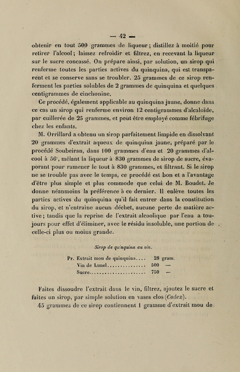 obtenir en tout 500 grammes de liqueur ; distillez à moitié pour retirer l’alcool ; laissez refroidir et filtrez, en recevant la liqueur sur le sucre concassé. On prépare ainsi, par solution, un sirop qui renferme toutes les parties actives du quinquina, qui est transpa¬ rent et se conserve sans se troubler. 25 grammes de ce .sirop ren¬ ferment les parties solubles de 2 grammes de quinquina et quelques centigrammes de cinchonine. Ce procédé, également applicable au quinquina jaune, donne dans ce cas un sirop qui renferme environ 12 centigrammes d’alcaloïde, par cuillerée de 25 grammes, et peut être employé comme fébrifuge chez les enfants. M. Oreillard a obtenu un sirop parfaitement limpide en dissolvant 20 grammes d’extrait aqueux de quinquina jaune, préparé par le procédé Soubeiran, dans 100 grammes d’eau et 20 grammes d’al¬ cool à 56e, mêlant la liqueur à 830 grammes de sirop de sucre, éva¬ porant pour ramener le tout à 830 grammes, et filtrant. Si le sirop ne se trouble pas avec le temps, ce procédé est bon et a l’avantage d’être plus simple et plus commode que celui de M. Boudet. Je donne néanmoins la préférence à ce dernier. Il enlève toutes les parties actives du quinquina qu’il fait entrer dans la constitution du sirop, et n’entraîne aucun déchet, aucune perte de matière ac¬ tive; tandis que la reprise de l’extrait alcoolique par l’eau a tou¬ jours pour effet d’éliminer, avec le résidu insoluble, une portion de celle-ci plus ou moins grande. Sirop de quinquina au vin. Pr. Extrait mou de quinquina.... 28 grain. Vin de Lunel. 500 — Sucre. 750 — Faites dissoudre l’extrait dans le vin, filtrez, ajoutez le sucre et faites un sirop, par simple solution en vases clos [Codex). 45 grammes de ce sirop contiennent 1 gramme d’extrait mou de