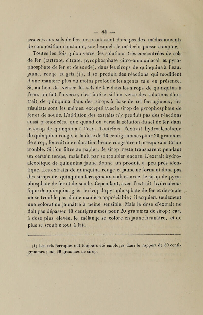 I — 44 — associés aux sels de fer, ne produisent donc pas des médicammenls décomposition constante, sur lesquels le médecin puisse compter. Toutes les fois qu’on verse des solations très-concentrées de sels de fer (tartrate, citrate, pyrophosphate citro-ammoniacal et pyro¬ phosphate de fer et de soude), dans les sirops de quinquina à l’eau, jaune, rouge et gris (1), il se produit des réactions qui modifient d’une manière plus ou moins profonde les agents mis en présence. Si, au lieu de verser les sels de fer dans les sirops de quinquina à l’eau, on fait l’inverse, c’est-à-dire si l’on verse des solutions d’ex¬ trait de quinquina dans des sirops à base de sel ferrugineux, les résultats sont les mêmes, excepté avec le sirop de pyrophosphate de fer et de soude. L’addition des extraits n’y produit pas des réactions aussi prononcées, que quand on verse la solution du sel de fer dans le sirop de quinquina à l’eau. Toutefois, l’extrait hydroalcoolique de quinquina rouge, à la dose de 10 centigrammes pour 20 grammes de sirop, fournitunecoloration brune rougeâtre et presque ausitôtun trouble. Si l’on filtre au papier, le sirop reste transparent pendant un certain temps, mais finit par se troubler encore. L’extrait hydro- alcoolique de quinquina jaune donne un produit à peu près iden¬ tique. Les extraits de quinquina rouge et jaune ne forment donc pas des sirops de quinquina ferrugineux stables avec le sirop de pyro¬ phosphate de fer et de soude. Cependant, avec l’extrait hydroalcoo¬ lique de quinquina gris, le sirop de pyrophosphate de fer et de soude ne se trouble pas d’une manière appréciable; il acquiert seulement une coloration jaunâtre à peine sensible. Mais la dose d’extrait ne doit pas dépasser 10 centigrammes pour 20 grammes de sirop ; car, à dose plus élevée, le mélange se colore en jaune brunâtre, eide plus se trouble tout à fa (1) Les sels ferriques ont toujours été employés dans le rapport de 30 centi