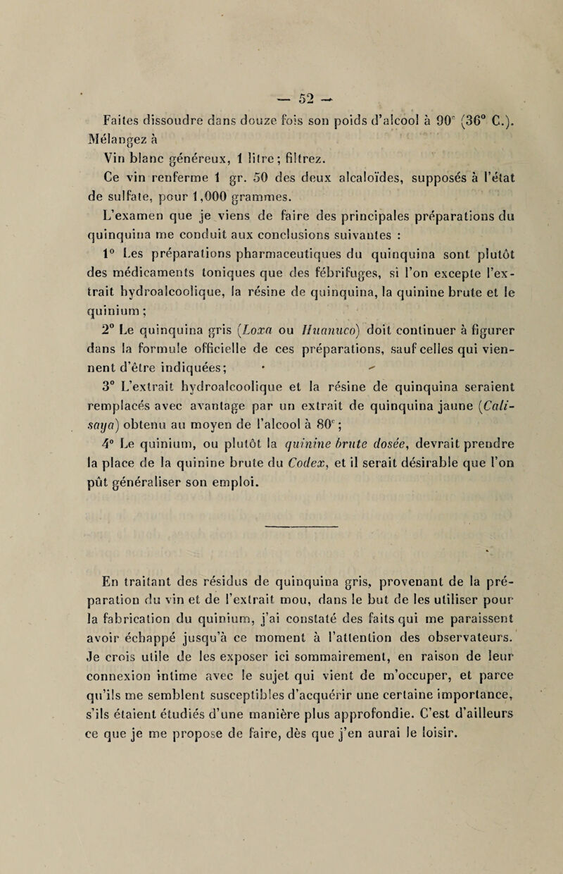 Faites dissoudre dans douze fois son poids d’aicoo! à 90e (36° C.). Mélangez à Vin blanc généreux, 1 litre; filtrez. Ce vin renferme 1 gr. 50 des deux alcaloïdes, supposés à l’état de sulfate, pour 1,000 grammes. L’examen que je viens de faire des principales préparations du quinquina me conduit aux conclusions suivantes : 1° Les préparations pharmaceutiques du quinquina sont plutôt des médicaments toniques que des fébrifuges, si l’on excepte l’ex¬ trait hydroaîcoolique, la résine de quinquina, la quinine brute et le qui ni uni ; 2° Le quinquina gris (Loxa ou Hiianuco) doit continuer à figurer dans la formule officielle de ces préparations, sauf celles qui vien¬ nent d’être indiquées; •  3° L’extrait hydroaîcoolique et la résine de quinquina seraient remplacés avec avantage par un extrait de quinquina jaune (Cali- saya) obtenu au moyen de l’alcool à 80e; 4° Le quinium, ou plutôt la quinine brute dosée, devrait prendre la place de la quinine brute du Codex, et il serait désirable que l’on pût généraliser son emploi. En traitant des résidus de quinquina gris, provenant de la pré¬ paration du vin et de l’extrait mou, dans le but de les utiliser pour la fabrication du quinium, i’ai constaté des faits qui me paraissent avoir échappé jusqu’à ce moment à l’attention des observateurs. Je crois utile de les exposer ici sommairement, en raison de leur connexion intime avec le sujet qui vient de m’occuper, et parce qu’ils me semblent susceptibles d’acquérir une certaine importance, s’ils étaient étudiés d’une manière plus approfondie. C’est d’ailleurs ce que je me propose de faire, dès que j’en aurai le loisir.