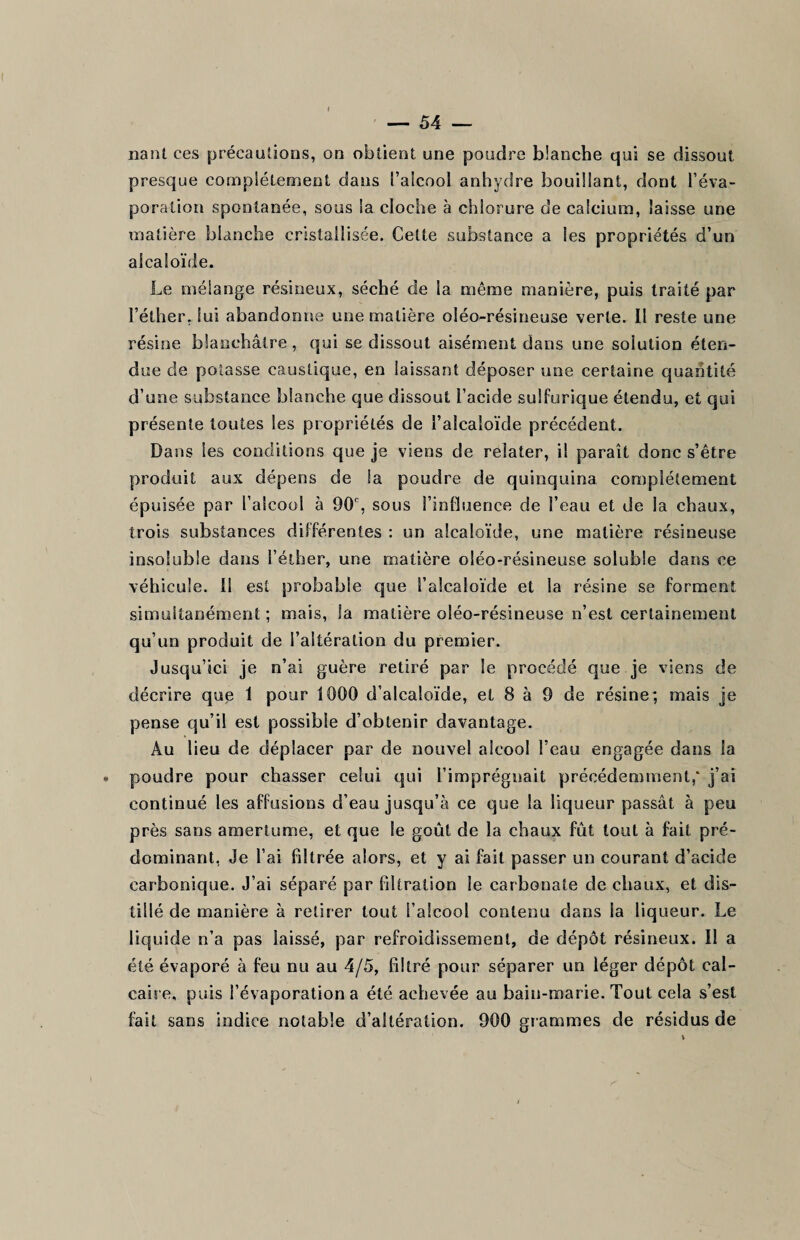 nant ces précautions, on obtient une poudre blanche qui se dissout presque complètement dans l’alcool anhydre bouillant, dont l’éva¬ poration spontanée, sous la cloche à chlorure de calcium, laisse une matière blanche cristallisée. Cette substance a les propriétés d’un alcaloïde. Le mélange résineux, séché de la même manière, puis traité par l’éther, lui abandonne une matière oléo-résineuse verte. Il reste une résine blanchâtre, qui se dissout aisément dans une solution éten¬ due de potasse caustique, en laissant déposer une certaine quantité d’une substance blanche que dissout l’acide sulfurique étendu, et qui présente toutes les propriétés de l’alcaloïde précédent. Dans les conditions que je viens de relater, il paraît donc s’être produit aux dépens de la poudre de quinquina complètement épuisée par l’alcool à 90e, sous l’influence de l’eau et de la chaux, trois substances différentes : un alcaloïde, une matière résineuse insoluble dans l’éther, une matière oléo-résineuse soluble dans ce véhicule. Il est probable que l’alcaloïde et la résine se forment simultanément ; mais, Ja matière oléo-résineuse n’est certainement qu’un produit de l’altération du premier. Jusqu’ici je n’ai guère retiré par le procédé que je viens de décrire que 1 pour 1000 d’alcaloïde, et 8 à 9 de résine; mais je pense qu’il est possible d’obtenir davantage. Au lieu de déplacer par de nouvel alcool l’eau engagée dans la poudre pour chasser celui qui l’imprégnait précédemment,' j’ai continué les affusions d’eau jusqu’à ce que la liqueur passât à peu près sans amertume, et que le goût de la chaux fût tout à fait pré¬ dominant, Je l’ai filtrée alors, et y ai fait passer un courant d’acide carbonique. J’ai séparé par filtration le carbonate de chaux, et dis¬ tillé de manière à retirer tout l’alcool contenu dans la liqueur. Le liquide n’a pas laissé, par refroidissement, de dépôt résineux. Il a été évaporé à feu nu au 4/5, filtré pour séparer un léger dépôt cal¬ caire, puis l’évaporation a été achevée au bain-marie. Tout cela s’est fait sans indice notable d’altération. 900 grammes de résidus de