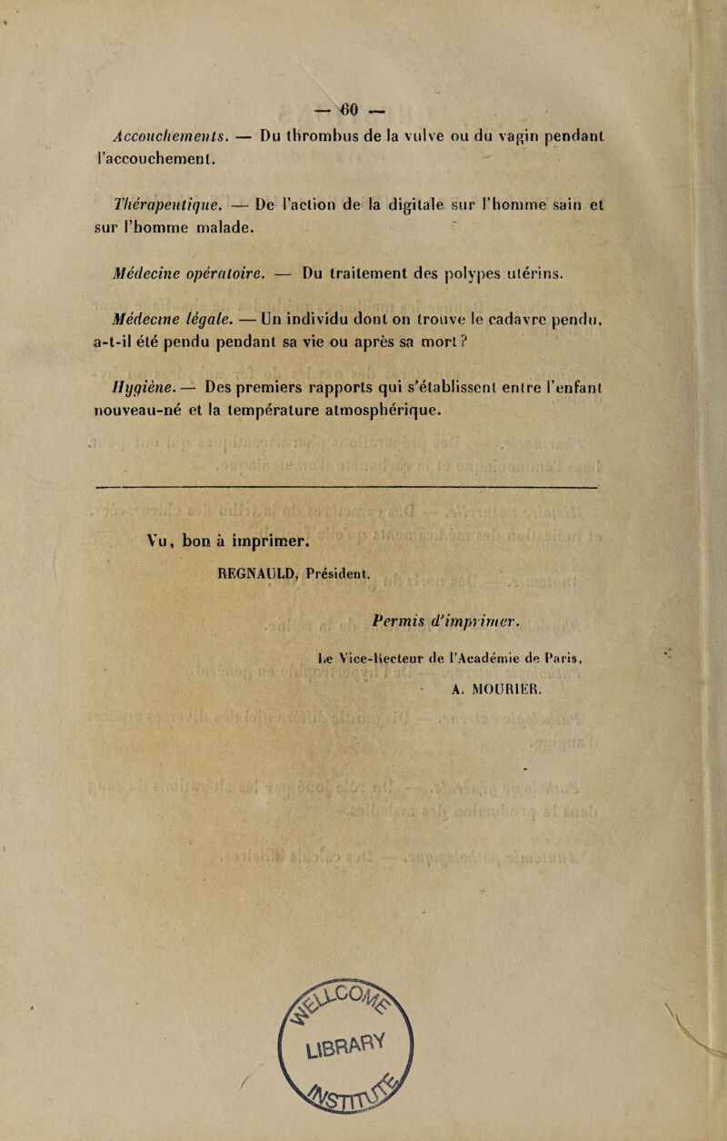 Accouchements. — Du thrombus de la vulve ou du vagin pendant l’accouchement. Thérapeutique. — De l’action de la digitale sur l’homme sain et sur l’homme malade. Médecine opératoire. — Du traitement des polypes utérins. Médecine légale. —Un individu dont on trouve le cadavre pendu, a-t-il été pendu pendant sa vie ou après sa mort ? Hygiène.— Des premiers rapports qui s’établissent entre l’enfant nouveau-né et la température atmosphérique. Vu, bon à imprimer. REGNAIJLD, Président. Permis d'imprimer. Le Vice-Recteur de l'Académie de Paris, A. MOURIER.