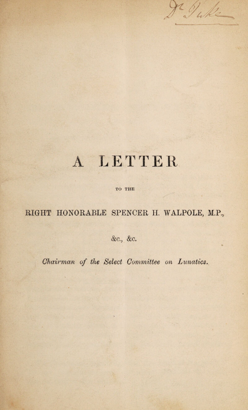 A LETTER TO THE RIGHT HONORABLE SPENCER H. WALPOLE, M.P., &c., &c. Chairman of the Select Committee on Lunatics.