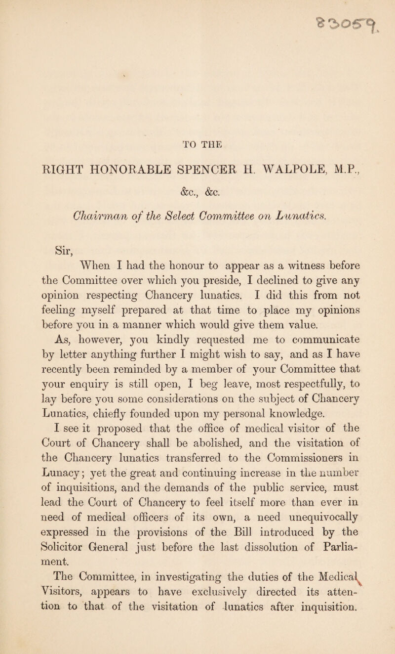 TO THE RIGHT HONORABLE SPENCER H. WALPOLE, M.P., &iC., &c. Chairman of the Select Committee on Lunatics. Sir, When I had the honour to appear as a witness before the Committee over which you preside, I declined to give any opinion respecting Chancery lunatics. I did this from not feeling myself prepared at that time to place my opinions before you in a manner which would give them value. As, however, you kindly requested me to communicate by letter anything further I might wish to say, and as I have recently been reminded by a member of your Committee that your enquiry is still open, I beg leave, most respectfully, to lay before you some considerations on the subject of Chancery Lunatics, chiefly founded upon my personal knowledge. I see it proposed that the office of medical visitor of the Court of Chancery shall be abolished, and the visitation of the Chancery lunatics transferred to the Commissioners in Lunacy; yet the great and continuing increase in the number of inquisitions, and the demands of the public service, must lead the Court of Chancery to feel itself more than ever in need of medical officers of its own, a need unequivocally expressed in the provisions of the Bill introduced by the Solicitor General just before the last dissolution of Parlia¬ ment. The Committee, in investigating the duties of the Medical^ Visitors, appears to have exclusively directed its atten¬ tion to that of the visitation of dunatics after inquisition.