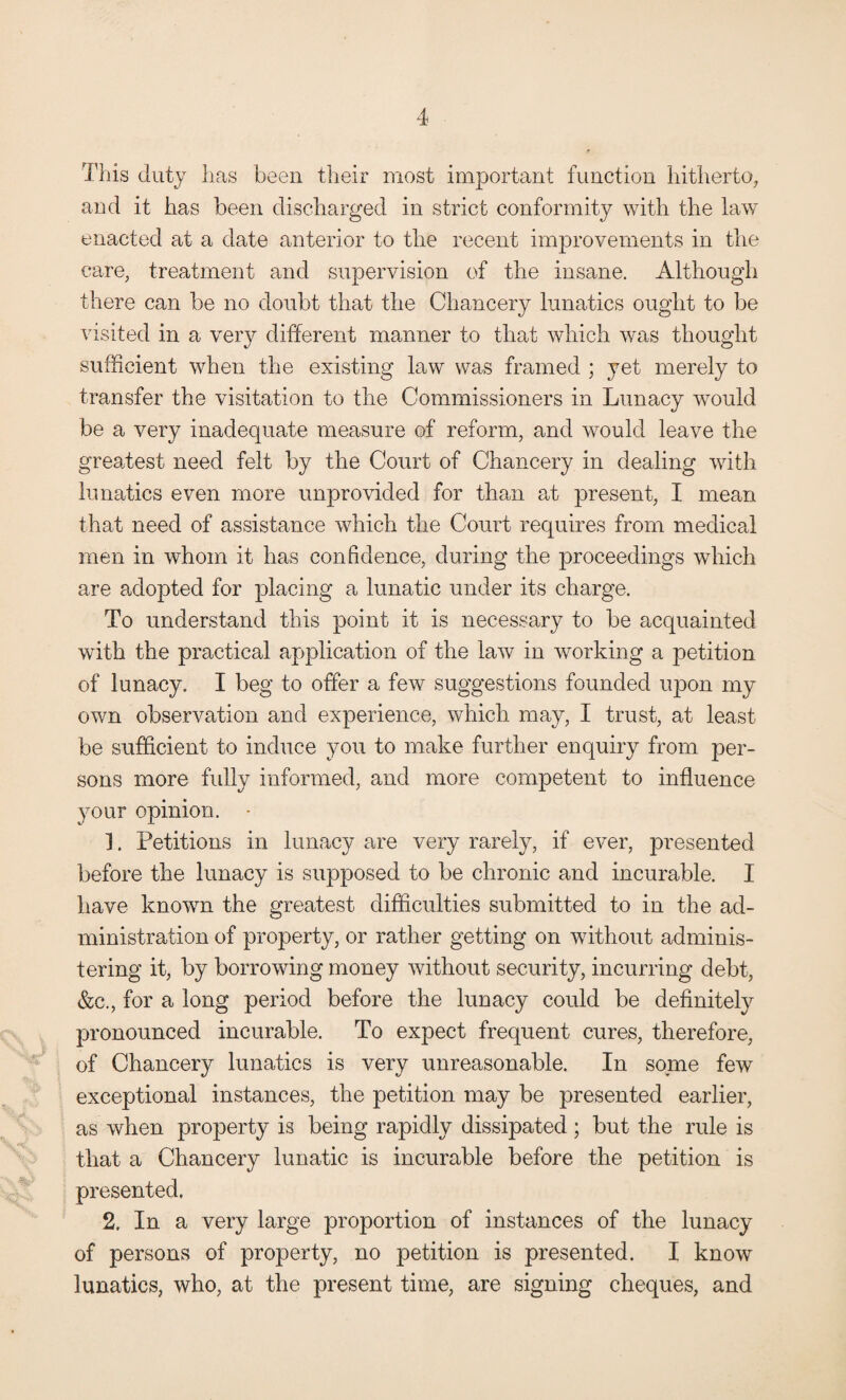 This duty has been their most important function hitherto, and it has been discharged in strict conformity with the law enacted at a date anterior to the recent improvements in the care, treatment and supervision of the insane. Although there can be no doubt that the Chancery lunatics ought to be visited in a very different manner to that which was thought sufficient when the existing law was framed ; yet merely to transfer the visitation to the Commissioners in Lunacy would be a very inadequate measure of reform, and would leave the greatest need felt by the Court of Chancery in dealing with lunatics even more unprovided for than at present, I mean that need of assistance which the Court requires from medical men in whom it has confidence, during the proceedings which are adopted for placing a lunatic under its charge. To understand this point it is necessary to be acquainted with the practical application of the law in working a petition of lunacy. I beg to offer a few suggestions founded upon my own observation and experience, which may, I trust, at least be sufficient to induce you to make further enquiry from per¬ sons more fully informed, and more competent to influence your opinion. - 1. Petitions in lunacy are very rarely, if ever, presented before the lunacy is supposed to be chronic and incurable. I have known the greatest difficulties submitted to in the ad¬ ministration of property, or rather getting on without adminis¬ tering it, by borrowing money without security, incurring debt, &c., for a long period before the lunacy could be definitely pronounced incurable. To expect frequent cures, therefore, of Chancery lunatics is very unreasonable. In some few exceptional instances, the petition may be presented earlier, as when property is being rapidly dissipated ; but the rule is that a Chancery lunatic is incurable before the petition is presented. 2. In a very large proportion of instances of the lunacy of persons of property, no petition is presented. I know lunatics, who, at the present time, are signing cheques, and