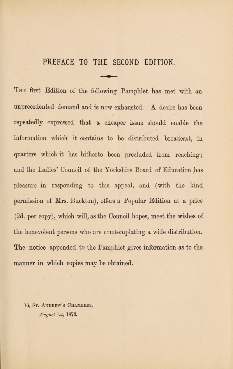 PREFACE TO THE SECOND EDITION. The first Edition of the following Pamphlet has met with an unprecedented demand and is now exhausted. A desire has been repeatedly expressed that a cheaper issue should enable the information which it contains to be distributed broadcast, in quarters which it has hitherto been precluded from reaching; and the Ladies’ Council of the Yorkshire Board of Education 'has c pleasure in responding to this appeal, and (with the kind permission of Mrs. Buckton), offers a Popular Edition at a price (2d. per copy), which will, as the Council hopes, meet the wishes of the benevolent persons who are comtemplating a wide distribution. The notice appended to the Pamphlet gives information as to the manner in which copies may be obtained. 16, St. Andrew’s Chambers, August ls£, 1873.