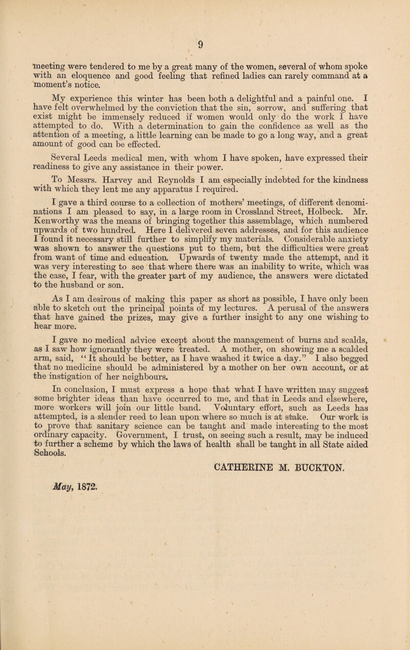 ■meeting were tendered to me by a great many of the women, several of whom spoke with an eloquence and good feeling that refined ladies can rarely command at a moment’s notice. My experience this winter has been both a delightful and a painful one. I have felt overwhelmed by the conviction that the sin, sorrow, and suffering that exist might be immensely reduced if women would only do the work I have attempted to do. With a determination to gain the confidence as well as the attention of a meeting, a little learning can be made to go a long way, and a great amount of good can be effected. Several Leeds medical men, with whom I have spoken, have expressed their readiness to give any assistance in their power. To Messrs. Harvey and Reynolds I am especially indebted for the kindness with which they lent me any apparatus I required. I gave a third course to a collection of mothers’ meetings, of different denomi¬ nations I am pleased to say, in a large room in Crossland Street, Holbeck. Mr. Kenworthy was the means of bringing together this assemblage, which numbered upwards of two hundred. Here I delivered seven addresses, and for this audience I found it necessary still further to simplify my materials. Considerable anxiety was shown to answer the questions put to them, but the difficulties were great from want of time and education. Upwards of twenty made the attempt, and it was very interesting to see that where there was an inability to write, which was the case, I fear, with the greater part of my audience, the answers were dictated to the husband or son. As I am desirous of making this paper as short as possible, I have only been able to sketch out the principal points of my lectures. A perusal of the answers that have gained the prizes, may give a further insight to any one wishing to hear more. I gave no medical advice except about the management of burns and scalds, as I saw how ignorantly they were treated. A mother, on showing me a scalded arm, said, “ It should be better, as I have washed it twice a day.” I also begged that no medicine should be administered by a mother on her own account, or at the instigation of her neighbours. In conclusion, I must express a hope that what I have written may suggest some brighter ideas than have occurred to me, and that in Leeds and elsewhere, more workers will join our little band. Voluntary effort, such as Leeds has attempted, is a slender reed to lean upon where so much is at stake. Our work is to prove that sanitary science can be taught and made interesting to the most ordinary capacity. Government, I trust, on seeing such a result, may be induced to further a scheme by which the laws of health shall be taught in all State aided Schools. CATHERINE M. BUCKTON. May, 1872.