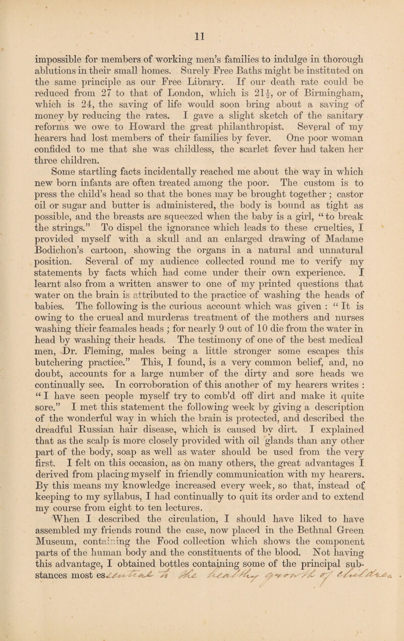 impossible for members of working men’s families to indulge in thorough ablutions in their small homes. Surely Free Baths might be instituted on the same principle as our Free Library. If our death rate could be reduced from 27 to that of London, which is 21L or of Birmingham, which is 24, the saving of life would soon bring about a saving of money by reducing the rates. I gave a slight sketch of the sanitary reforms we owe to Howard the great; philanthropist. Several of my hearers had lost members of their families by fever. One poor woman confided to me that she was childless, the scarlet fever had taken her three children. Some startling facts incidentally reached me about the way in which new born infants are often treated among the poor. The custom is to press the child’s head so that the bones may be brought together; castor oil or sugar and butter is administered, the body is bound as tight as possible, and the breasts are squeezed when the baby is a girl, “ to break the strings.” To dispel the ignorance which leads to these cruelties, I provided myself with a skull and an enlarged drawing of Madame Bodichon’s cartoon, showing the organs in a natural and unnatural position. Several of my audience collected round me to verify my statements by facts which had come under their own experience. I learnt also from a written answer to one of my printed questions that water on the brain is attributed to the practice of washing the heads of babies. The following is the curious account which was given : “It is owing to the crueal and murderas treatment of the mothers and nurses washing their feamales heads ; for nearly 9 out of 10 die from the water in head by washing their heads. The testimony of one of the best medical men, Dr. Fleming, males being a little stronger some escapes this butchering practice.” This, I found, is a very common belief, and, no doubt, accounts for a large number of the dirty and sore heads we continually see. In corroboration of this another of my hearers writes : “ I have seen people myself try to comb’d off dirt and make it quite sore.” I met this statement the following week by giving a description of the wonderful way in which the brain is protected, and described the dreadful Bussian hair disease, which is caused by dirt. I explained that as the scalp is more closely provided with oil glands than any other part of the body, soap as well as water should be used from the very first. I felt on this occasion, as on many others, the great advantages I derived from placing myself in friendly communication with my hearers. By this means my knowledge increased every week, so that, instead of keeping to my syllabus, I had continually to quit its order and to extend my course from eight to ten lectures. When I described the circulation, I should have liked to have assembled my friends round the case, now placed in the Bethnal Green Museum, containing the Food collection which shows the component parts of the human body and the constituents of the blood. Hot having this advantage, I obtained bottles containing some of the principal sub¬ stances most es^vv* y? ^