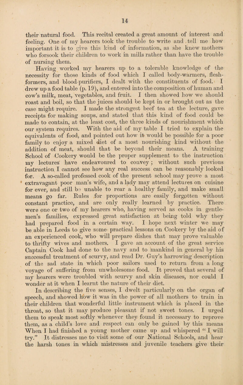 their natural food. This recital created a great amount of interest and feeling. One of my hearers took the trouble to write and tell me how important it is to give this kind of information, as she knew mothers who forsook their children to work in mills rather than have the trouble of nursing them. Having worked my hearers up to a tolerable knowledge of the necessity for those kinds of food which I called body-warmers, flesh- formers, and blood-purifiers, I dealt with the constituents of food. I drew up a food table (p. 19), and entered into the composition of human and cow’s milk, meat, vegetables, and fruit. I then showed how we should roast and boil, so that the juices should be kept in or brought out as the case might require. I made the strongest beef tea at the lecture, gave receipts for making soups, and stated that this kind of food could be made to contain, at the least cost, the three kinds of nourishment which our system requires. With the aid of my table I tried to explain the equivalents of food, and pointed out how it would be possible for a poor family to enjoy a mixed diet of a most nourishing kind without the addition of meat, should that be beyond their means. A training School of Cookery would be the proper supplement to the instruction my lectures have endeavoured to convey; without such previous instruction I cannot see how any real success can be reasonably looked for. A so-called professed cook of the present school may prove a most extravagant poor man’s wife, and a lady may attend lectures on cuisine for ever, and still be unable to rear a healthy family, and make small means go far. Rules for proportions are easily forgotten without constant practice, and are only really learned by practice. There were one or two of my hearers who, having served as cooks in gentle¬ men’s families, expressed great satisfaction at being told why they had prepared food in a certain way. I hope next winter we may be able in Leeds to give some practical lessons on Cookery by the aid of an experienced cook, who will prepare dishes that may prove valuable to thrifty wives and mothers. I gave an account of the great service Captain Cook had done to the navy and to mankind in general by his successful treatment of scurvy, and read Dr. Guy’s harrowing description of the sad state in which poor sailors used to return from a long voyage of suffering from unwholesome food. It proved that several of my hearers were troubled with scurvy and skin diseases, nor could I wonder at it when I learnt the nature of their diet. In describing the five senses, I dwelt particularly on the organ of speech, and showed how it was in the power of all mothers to train in their children that wonderful little instrument which is placed in the throat, so that it may produce pleasant if not sweet tones. I urged them to speak most softly whenever they found it necessary to reprove them, as a child’s love and respect can only be gained by this means When I had finished a young mother came up and whispered “ I will try.” It distresses me to visit some of our Rational Schools, and hear the harsh tones in which mistresses and juvenile teachers give their