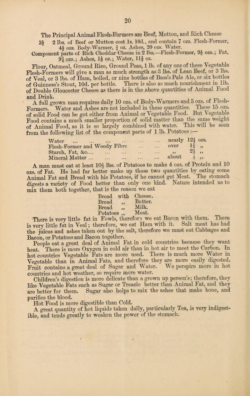 The Principal Animal Flesh-Formers are Beef, Mutton, and Rich Cheese 3§ 2 lbs. of Beef or Mutton cost Is. 10d., and contain 7 ozs. Flesh-Former, 4| ozs. Body-Warmer, \ oz. Ashes, 20 ozs. Water. Component parts of Bich Cheddar Cheese in 2 lbs.—Flesh-Former, 9J ozs.; Fat, 9| ozs.; Ashes, 1| oz.; Water, 11| oz. Flour, Oatmeal, Ground Rice, Ground Peas, 1 lb. of any one of these Vegetable Flesh-Formers will give a man as much strength as 3 lbs. of Lean Beef,, or 3 lbs. of Veal, or 3 lbs. of Ham, boiled, or nine bottles of Bass’s Pale Ale, or six bottles of Guinness’s Stout, lOd. per bottle. There is also as much nourishment in lib. of Double Gloucester Cheese as there is in the above quantities of Animal Food and Drink. . A full grown man requires daily 10 ozs. of Body-Warmers and o ozs. of hlesh- Formers. Water and Ashes are not included in these quantities. These 15 ozs. of solid Food can be got either from Animal or Vegetable Food. But Vegetable Food contains a much smaller proportion of solid matter than the same weight of Animal Food, as it is so largely combined with water. This will be seen from the following list of the component parts of 1 lb. Potatoes :— Water ... ... ... > nearly 124 OZS. Flesh-Former and Woody Fibre over 14 3? Starch, Fat, &c.... • • * 33 24 33 Mineral Matter ... about 1 3 * A man must eat at least lOf lbs. of Potatoes to make 4 ozs. of Protein and 10 ozs. of Fat. He had far better make up these two quantities by eating some Animal Fat and Bread with his Potatoes, if he cannot get Meat. The stomach digests a variety of Food better than only one kind. Nature intended us to mix them both together, that is the reason we eat Bread with Cheese. Bread ,, Butter. Bread ,, Milk. Potatoes ,, Meat. There is very little fat in Fowls, therefore we eat Bacon with them. There is very little fat in Veal; therefore, we eat Ham with it. Salt meat has had the juices and ashes taken out by the salt, therefore we must eat Cabbages and Bacon, or Potatoes and Bacon together. People eat a great deal of Animal Fat in cold countries because they want heat. There is more Oxygen in cold air than in hot air to meet the Carbon. In hot countries Vegetable Fats are more used. There is much more Water in Vegetable than in Animal Fats, and therefore they are more easily digested. Fruit contains a great deal of Sugar and Wrater. We perspire more in hot countries and hot weather, so require more water. Children’s digestion is more delicate than a grown up person’s; therefore, they like Vegetable Fats such as Sugar or Treacle better than Animal Fat, and they are better for them. Sugar also helps to mix the ashes that make bone, and purifies the blood. Hot Food is more digestible than Cold. A great quantity of hot liquids taken daily, particularly Tea, is very indigest¬ ible, and tends greatly to weaken the power of the stomach.