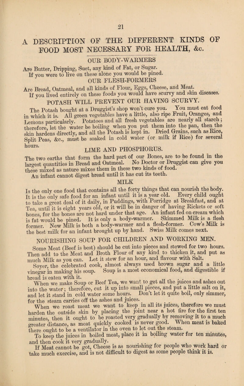 A DESCRIPTION OE THE DIFFERENT KINDS OF FOOD MOST NECESSARY FOR HEALTH, &c. QURBODY-WARMERS Are Butter, Dripping, Suet, any kind of Fat, or Sugar. If you were to live on these alone you would be pined. OUR FLESH-FORMERS Are Bread, Oatmeal, and all kinds of Flour, Eggs, Cheese, and Meat. If you lived entirely on these foods you would have scurvy and skm diseases. POTASH WILL PREVENT OUR HAVING SCURVY. The Potash bought at a Druggist’s shop won’t cure you. You must eat food in which it is. All green vegetables have a little, also ripe Fruit, Oranges, and Lemons particularly. Potatoes and all fresh vegetables are nearly all starch 5 therefore, let the water be boiling when you put them into the pan, then the skin hardens directly, and all the Potash is kept m. Dried Grains, such as Rice, Split Peas, &c., must be soaked in cold water (or milk if Rice) for several hcmrs' lime and phosphorus. The two earths that form the hard part of our Bones, are to be found in the largest quantities in Bread and Oatmeal. No Doctor or Druggist can give you these mixed as nature mixes them in these two kinds of food. An infant cannot digest bread until it has cut its teeth. MILK Is the only one food that contains all the forty things that can nourish the body. It is the only safe food for an infant until it is a year old. Every child ought to take a great deal of it daily, in Puddings, with Porridge at Breakfast, and at Tea until it is eight years old, or it will be in danger of having Rickets or soft bones for the bones are not hard under that age. An infant fed on cream which is fat would be pined. It is only a body-warmer. Skimmed Milk is a flesh former. New Milk is both a body-warmer and a flesh-former. Cow’s Milk is the best milk for an infant brought up by hand. Swiss Milk conies next. NOURISHING SOUP FOR CHILDREN AND WORKING MEN. Some Meat (Beef is best) should be cut into pieces and stewed for two hours. Then add to the Meat and Broth Flour of any kind to thicken it, and put as much Milk as you can. Let it stew for an hour, and flavour with Salt. Soyer the celebrated cook, almost always used brown sugar and a little vinegar in making his soup. Soup is a most economical food, and digestible if bread is eaten with it. , When we make Soup or Beef Tea, we want to get all the juices and ashes out into the water ; therefore, cut it up into small pieces, and put a little salt on it, and let it stand in cold water some hours. Don’t let it quite boil, only simmer, for the steam carries off the ashes and juices.. When we roast meat we want to keep m all its juices, therefore we must harden the outside skin by placing the joint near a hot fire for the first ten minutes then it ought to be roasted very gradually by removing it to a much greater distance, as meat quickly cooked is never good. When meat is baked there ouo-ht to be a ventilator in the oven to let out the steam. To keep the juices in boiled meat, place it in boiling water for ten minutes, and then cook it very gradually. . _ , . . , If Meat cannot be got, Cheese is as nourishing for people who work hard or take much exercise, and is not difficult to digest as some people think it is.