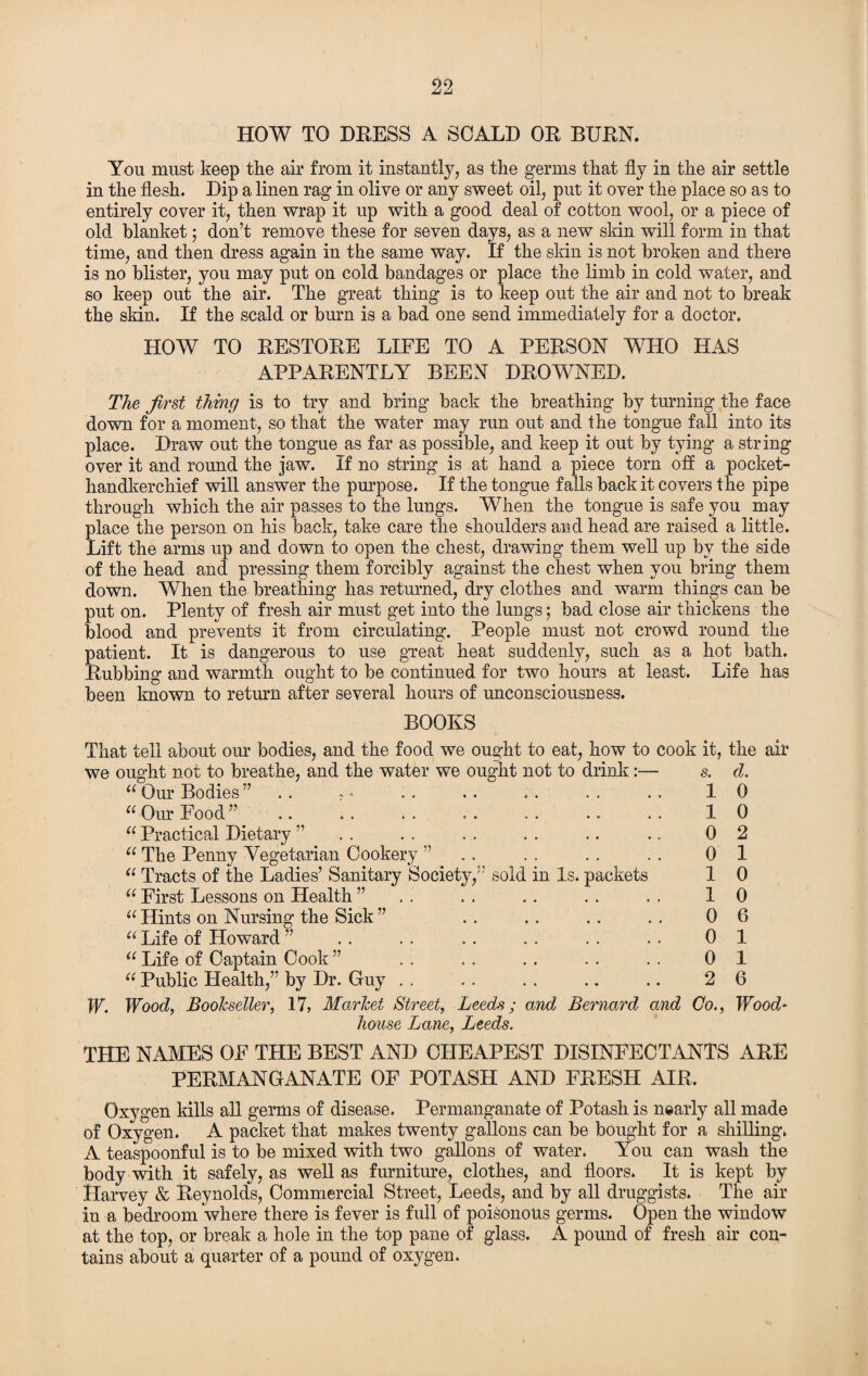 HOW TO DEESS A SCALD OE BUEN. You must keep the air from it instantly, as the germs that fly in the air settle in the flesh. Dip a linen rag in olive or any sweet oil, put it over the place so as to entirely cover it, then wrap it up with a good deal of cotton wool, or a piece of old blanket; don’t remove these for seven days, as a new skin will form in that time, and then dress again in the same way. If the skin is not broken and there is no blister, you may put on cold bandages or place the limb in cold water, and so keep out the air. The great thing is to keep out the air and not to break the skin. If the scald or burn is a bad one send immediately for a doctor. HOW TO EESTOEE LIFE TO A PEESON WHO HAS APPAEENTLY BEEN DEOWNED. The first thing is to try and bring back the breathing by turning the face down for a moment, so that the water may run out and the tongue fall into its place. Draw out the tongue as far as possible, and keep it out by tying a string over it and round the jaw. If no string is at hand a piece torn off a pocket- handkerchief will answer the purpose. If the tongue falls back it covers the pipe through which the air passes to the lungs. When the tongue is safe you may place the person on his back, take care the shoulders and head are raised a little. Lift the arms up and down to open the chest, drawing them well up by the side of the head and pressing them forcibly against the chest when you bring them down. When the breathing has returned, dry clothes and warm things can be put on. Plenty of fresh air must get into the lungs; bad close air thickens the blood and prevents it from circulating. People must not crowd round the patient. It is dangerous to use great heat suddenly, such as a hot bath. Eubbing and warmth ought to be continued for two hours at least. Life has been known to return after several hours of unconsciousness. BOOKS That tell about our bodies, and the food we ought to eat, how to cook it, the air we ought not to breathe, and the water we ought not to drink :— s. d. “ Our Bodies” .. .. 10 11 Our Food ” .. . . . . . . . . .. . . 10 11 Practical Dietary ” . . . . . . . . .. .. 0 2 u The Penny Vegetarian Cookery ” . . . . . . . . 0 1 u Tracts of the Ladies’ Sanitary Society,” sold in Is. packets 1 0 11 First Lessons on Health ” . . . . .. . . . . 10 u Hints on Nursing the Sick ” . . . . . . . . 0 6 “ Life of Floward ” . . . . . . . . . . . . 0 1 u Life of Captain Cook ” . . . . . . . . . . 0 1 “ Public Health,” by Dr. Guy . . . . . . .. .. 2 6 W. Wood, Bookseller, 17, Market Street, Leeds; and Bernard and Go., Wood- house Lane, Leeds. THE NAMES OF THE BEST AND CHEAPEST DISINFECTANTS AEE PEEMANGANATE OF POTASH AND FEESH AIE. Oxygen kills all germs of disease. Permanganate of Potash is nearly all made of Oxygen. A packet that makes twenty gallons can be bought for a shilling. A teaspoonful is to be mixed with two gallons of water. You can wash the body with it safely, as well as furniture, clothes, and floors. It is kept by Harvey & Eeynolds, Commercial Street, Leeds, and by all druggists. The air in a bedroom 'where there is fever is full of poisonous germs. Open the window at the top, or break a hole in the top pane of glass. A pound of fresh air con¬ tains about a quarter of a pound of oxygen.