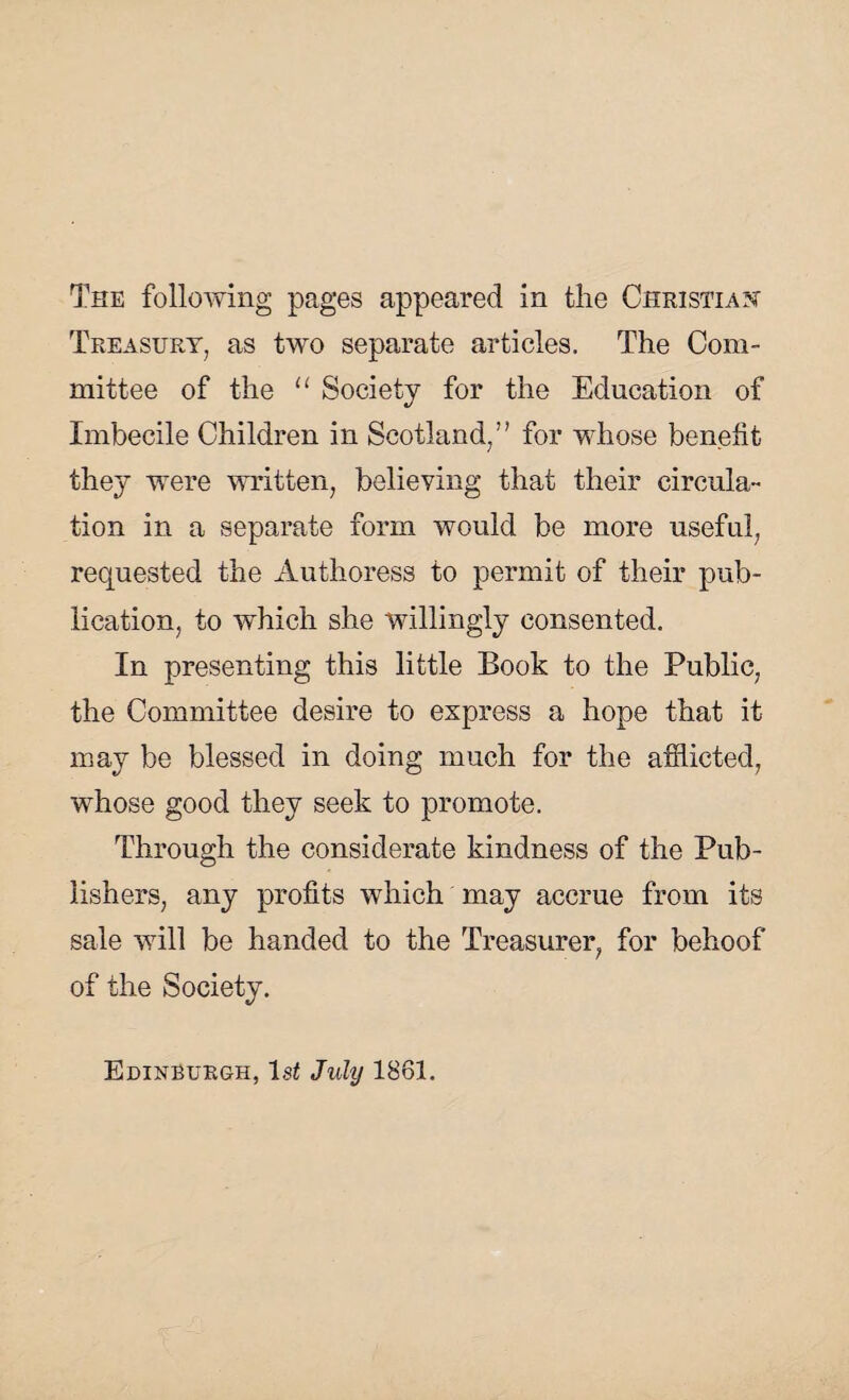 Treasury, as two separate articles. The Com¬ mittee of the “ Society for the Education of Imbecile Children in Scotland,” for whose benefit the}’ were written, believing that their circula¬ tion in a separate form would be more useful, requested the Authoress to permit of their pub¬ lication, to which she willingly consented. In presenting this little Book to the Public, the Committee desire to express a hope that it may be blessed in doing much for the afflicted, whose good they seek to promote. Through the considerate kindness of the Pub¬ lishers, any profits which may accrue from its sale will be handed to the Treasurer, for behoof of the Society. Edinburgh, lsi July 1861.