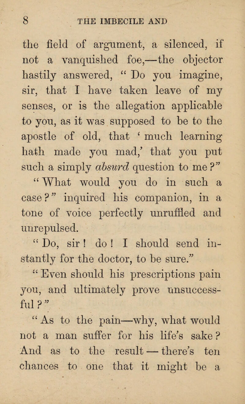 the field of argument, a silenced, if not a vanquished foe,—the objector hastily answered, “ Do you imagine, sir, that I have taken leave of my senses, or is the allegation applicable to you, as it was supposed to be to the apostle of old, that ‘ much learning hath made you mad,’ that you put such a simply absurd question to me ?” “ What would you do in such a case ? ” inquired his companion, in a tone of voice perfectly unruffled and unrepulsed. “ Do, sir ! do ! I should send in¬ stantly for the doctor, to be sure/' “ Even should his prescriptions pain you, and ultimately prove unsuccess¬ ful P ” “ As to the pain-—why, what would not a man suffer for his life's sake P And as to the result — there’s ten chances to one that it might be a