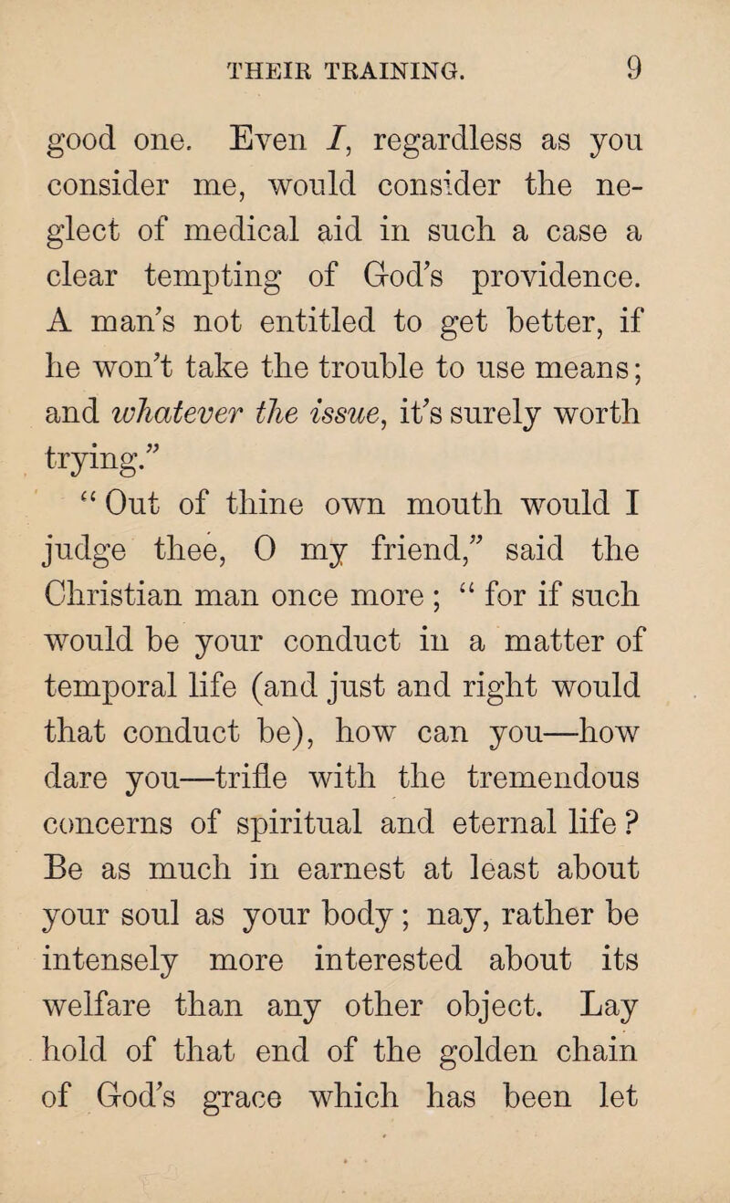 good one. Even /, regardless as you consider me, would consider the ne¬ glect of medical aid in such a case a clear tempting of God's providence. A man's not entitled to get better, if he won't take the trouble to use means; and whatever the issue, it's surely worth trying. “ Out of thine own mouth would I judge thee, 0 my friend, said the Christian man once more ; “for if such would be your conduct in a matter of temporal life (and just and right would that conduct be), how can you—how dare yon—trifle with the tremendous concerns of spiritual and eternal life P Be as much in earnest at least about your soul as your body; nay, rather be intensely more interested about its welfare than any other object. Lay hold of that end of the golden chain of God's grace which has been let