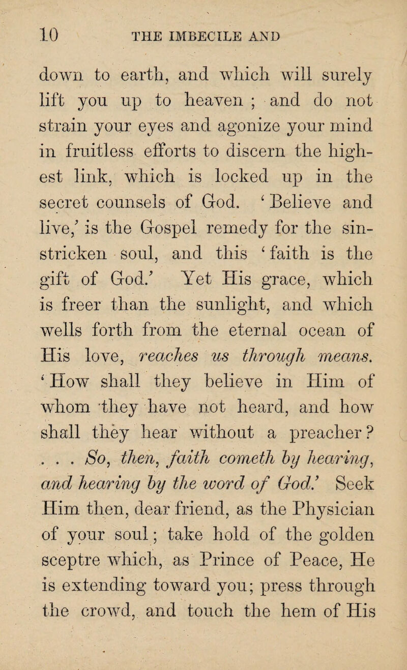 down to earth, and which will surely lift you up to heaven ; and do not strain your eyes and agonize your mind in fruitless efforts to discern the high¬ est link, which is locked up in the secret counsels of God. ‘ Believe and live/ is the Gospel remedy for the sin- stricken soul, and this ‘ faith is the gift of God/ Yet His grace, which is freer than the sunlight, and which wells forth from the eternal ocean of His love, reaches us through means. ‘ How shall they believe in Him of whom they have not heard, and how shall they hear without a preacher ? .. . . So, then, faith cometh by hearing, and hearing by the word of God’ Seek Him then, dear friend, as the Physician of your soul; take hold of the golden sceptre which, as Prince of Peace, He is extending toward you; press through the crowd, and touch the hem of His