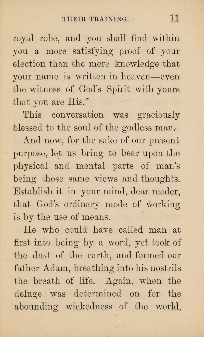 royal robe, and you shall find within you a more satisfying proof of your election than the mere knowledge that your name is written in heaven—even the witness of God's Spirit with yours that you are His. This conversation was graciously blessed to the soul of the godless man. And now, for the sake of our present purpose, let us bring to bear upon the physical and mental parts of man's being those same views and thoughts. Establish it in your mind, dear reader, that God's ordinary mode of working is by the use of means. He who could have called man at first into being by a word, yet took of the dust of the earth, and formed our father Adam, breathing into his nostrils the breath of life. Again, when the deluge was determined on for the abounding wickedness of the world,