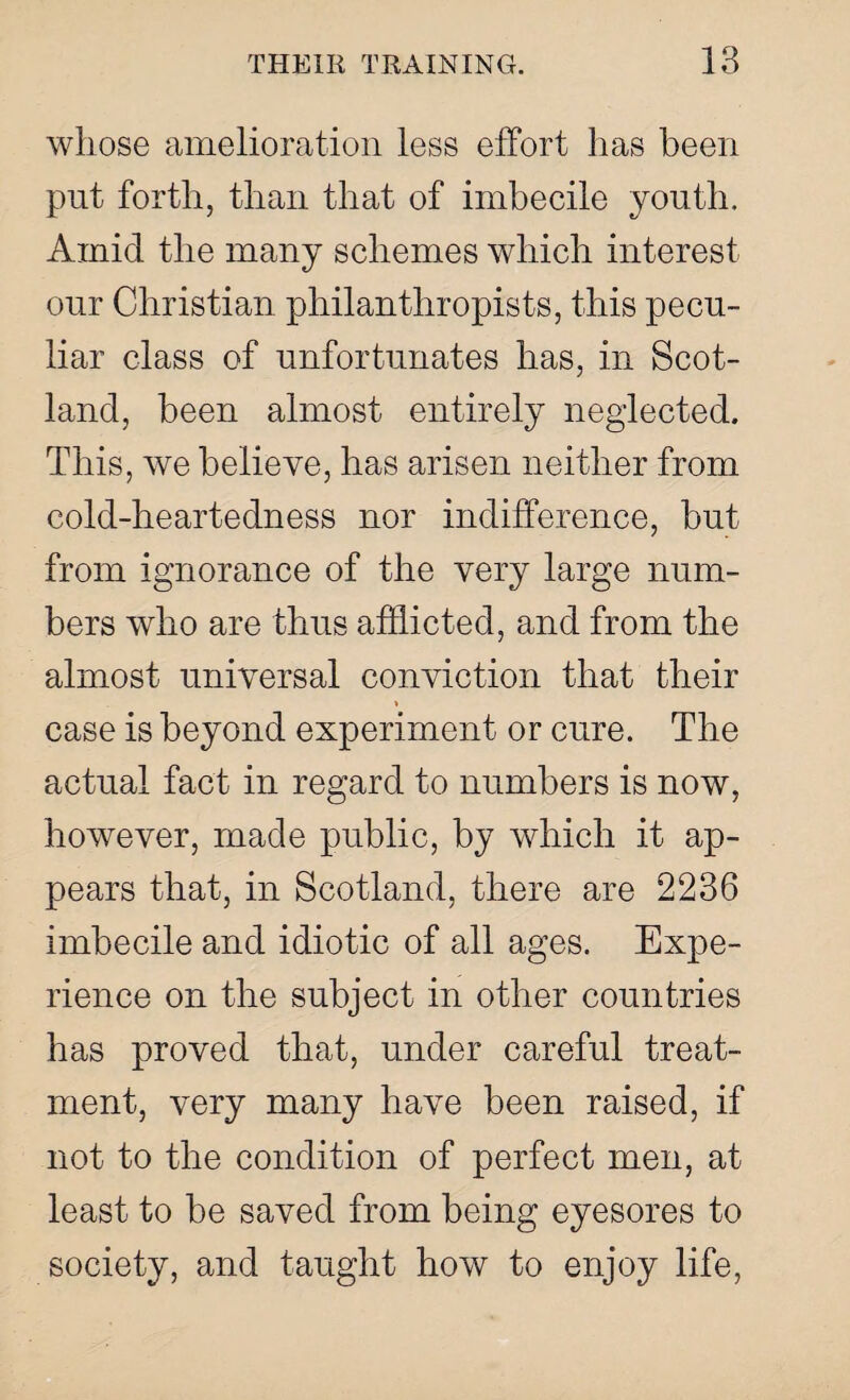 whose amelioration less effort has been put forth, than that of imbecile youth. Amid the many schemes which interest our Christian philanthropists, this pecu¬ liar class of unfortunates has, in Scot¬ land, been almost entirely neglected. This, we believe, has arisen neither from cold-heartedness nor indifference, but from ignorance of the very large num¬ bers who are thus afflicted, and from the almost universal conviction that their » case is beyond experiment or cure. The actual fact in regard to numbers is now, however, made public, by which it ap¬ pears that, in Scotland, there are 2236 imbecile and idiotic of all ages. Expe¬ rience on the subject in other countries has proved that, under careful treat¬ ment, very many have been raised, if not to the condition of perfect men, at least to be saved from being eyesores to society, and taught how to enjoy life,