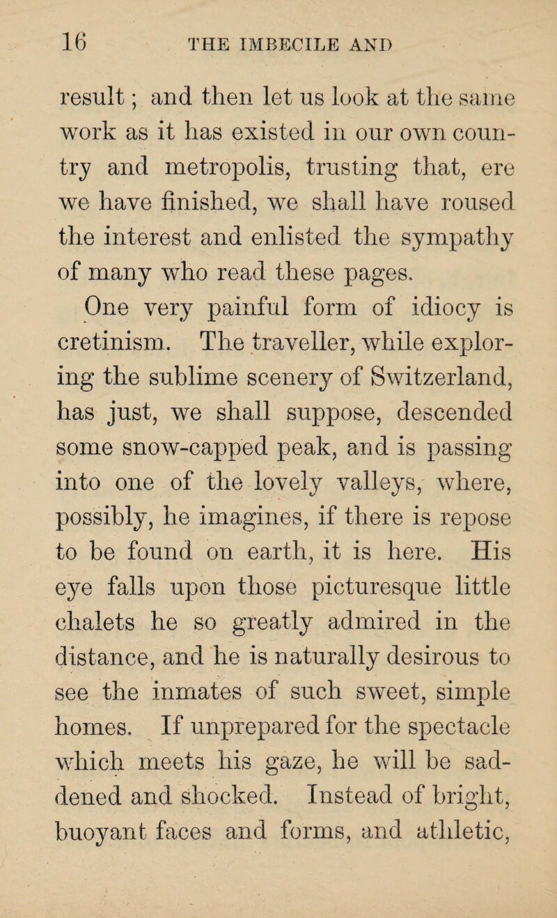 result; and then let us look at the same work as it has existed in our own coun¬ try and metropolis, trusting that, ere we have finished, we shall have roused the interest and enlisted the sympathy of many who read these pages. One very painful form of idiocy is cretinism. The traveller, while explor¬ ing the sublime scenery of Switzerland, has just, we shall suppose, descended some snow-capped peak, and is passing into one of the lovely valleys, where, possibly, he imagines, if there is repose to be found on earth, it is here. His eye falls upon those picturesque little chalets he so greatly admired in the distance, and he is naturally desirous to see the inmates of such sweet, simple homes. If unprepared for the spectacle which meets his gaze, he will he sad¬ dened and shocked. Instead of bright, buoyant faces and forms, and athletic,