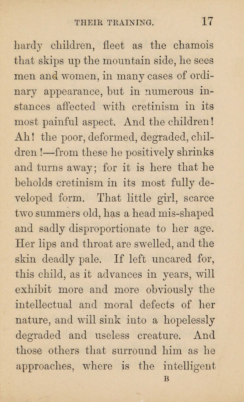 hardy children, fleet as the chamois that skips up the mountain side, he sees men and women, in many cases of ordi- nary appearance, hut in numerous in¬ stances affected with cretinism in its most painful aspect. And the children! Ah! the poor, deformed, degraded, chil¬ dren !—from these he positively shrinks and turns away; for it is here that he beholds cretinism in its most fully de¬ veloped form. That little girl, scarce two summers old, has a head mis-shaped and sadly disproportionate to her age. Her lips and throat are swelled, and the skin deadly pale. If left uncared for, this child, as it advances in years, will exhibit more and more obviously the intellectual and moral defects of her nature, and will sink into a hopelessly degraded and useless creature. And those others that surround him as he approaches, where is the intelligent