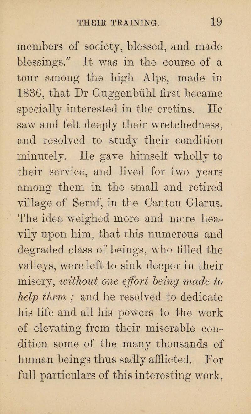 members of society, blessed, and made blessings/' It was in the course of a tour among the high Alps, made in 1836, that Dr Guggenbiihl first became specially interested in the cretins. He saw and felt deeply their wretchedness, and resolved to study their condition minutely. He gave himself wholly to their service, and lived for two years among them in the small and retired village of Sernf, in the Canton Glams. The idea weighed more and more hea¬ vily upon him, that this numerous and degraded class of beings, who filled the valleys, were left to sink deeper in their misery, without one effort being made to help them ; and he resolved to dedicate his life and all his powers to the work of elevating from their miserable con¬ dition some of the many thousands of human beings thus sadly afflicted. For full particulars of this interesting work,