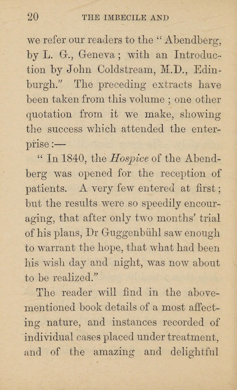 we refer our readers to the “ Abendberg, by L. G., Geneva ; with an Introduc¬ tion by John Coldstream, M.D., Edin¬ burgh/' The preceding extracts have been taken from this volume ; one other quotation from it we make, showing the success which attended the enter¬ prise :—- In 1840, the Hospice of the Abend- berg was opened for the reception of patients. A very few entered at first; but the results were so speedily encour¬ aging, that after only two months' trial of his plans, Dr Guggenbiihl saw enough to warrant the hope, that what had been his wish day and night, was now about to be realized.” The reader will find in the above- mentioned book details of a most affect¬ ing nature, and instances recorded of individual cases placed under treatment, and of the amazing and delightful