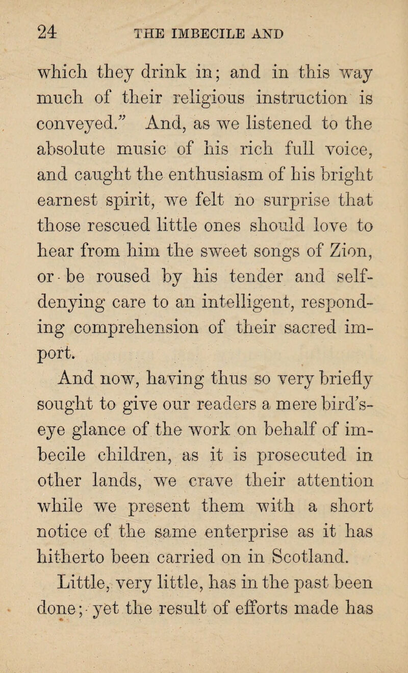 which they drink in; and in this way much of their religious instruction is conveyed/' And, as we listened to the absolute music of his rich full voice, and caught the enthusiasm of his bright earnest spirit, we felt no surprise that those rescued little ones should love to hear from him the sweet songs of Zion, or - be roused by his tender and self- denying care to an intelligent, respond¬ ing comprehension of their sacred im¬ port. And now, havin g thus so very briefly sought to give our readers a mere bird's- eye glance of the work on behalf of im¬ becile children, as it is prosecuted in other lands, we crave their attention while we present them with a short notice of the same enterprise as it has hitherto been carried on in Scotland. Little, very little, has in the past been done; • vet the result of efforts made has * 7 »