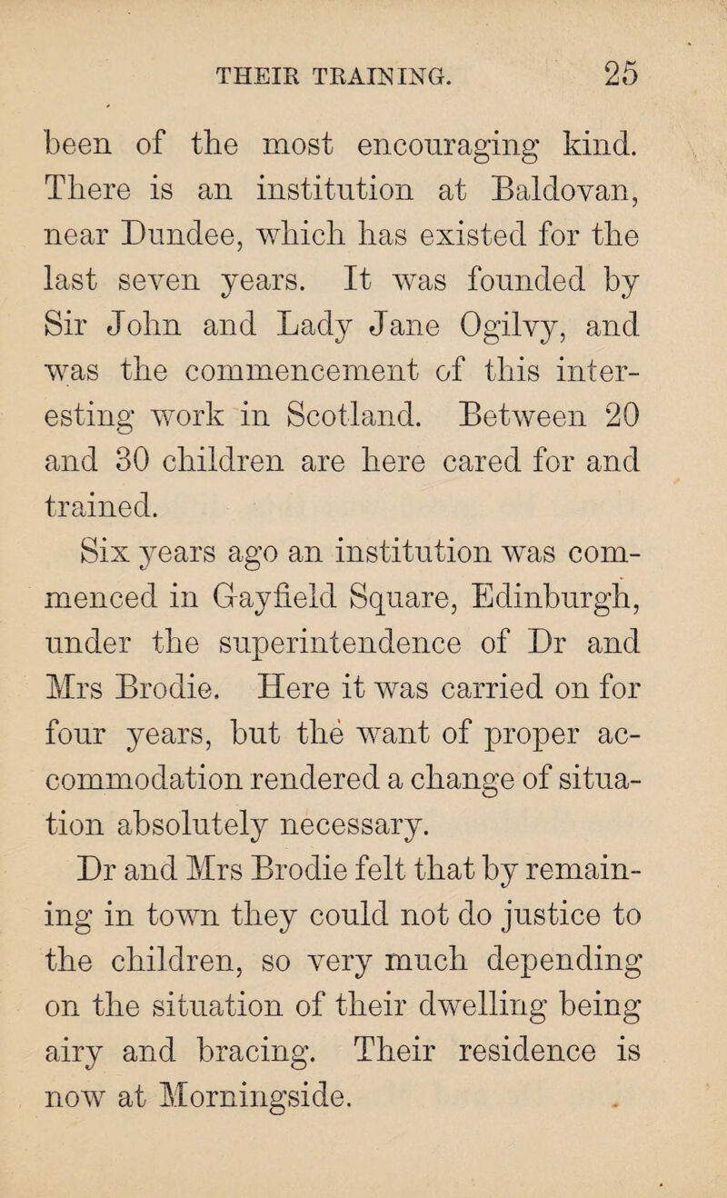 been of the most encouraging kind. There is an institution at Baldovan, near Dundee, which has existed for the last seven years. It was founded by Sir John and Lady Jane Ogilvy, and was the commencement of this inter¬ esting work in Scotland. Between 20 and 30 children are here cared for and trained. Six years ago an institution was com¬ menced in Gay field Square, Edinburgh, under the superintendence of Dr and Mrs Brodie. Here it was carried on for four years, but the want of proper ac¬ commodation rendered a change of situa¬ tion absolutely necessary. Dr and Mrs Brodie felt that by remain¬ ing in town they could not do justice to the children, so very much depending on the situation of their dwelling being airy and bracing. Their residence is now at Morningside.