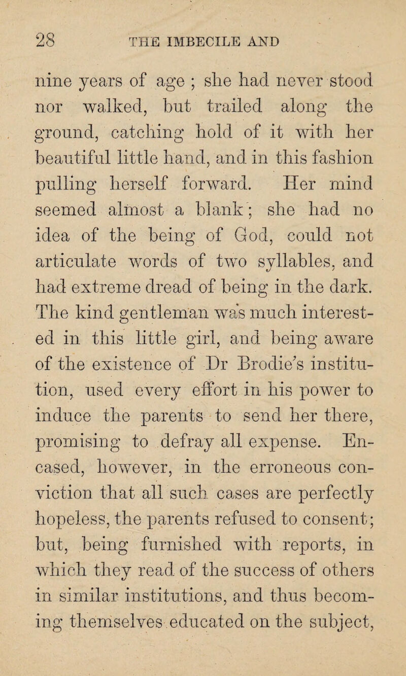 nine years of age ; she had never stood nor walked, hut trailed along the ground, catching hold of it with her beautiful little hand, and in this fashion pulling herself forward. Her mind seemed almost a blank ; she had no idea of the being of God, could not articulate words of two syllables, and had extreme dread of being in the dark. The kind gentleman was much interest¬ ed ed in this little girl, and being aware of the existence of Hr Brodie's institu¬ tion, used every effort in his power to induce the parents to send her there, promising to defray all expense. En¬ cased, however, in the erroneous con¬ viction that all such cases are perfectly hopeless, the parents refused to consent; but, being furnished with reports, in which they read of the success of others 1/ in similar institutions, and thus becom¬ ing themselves educated on the subject,