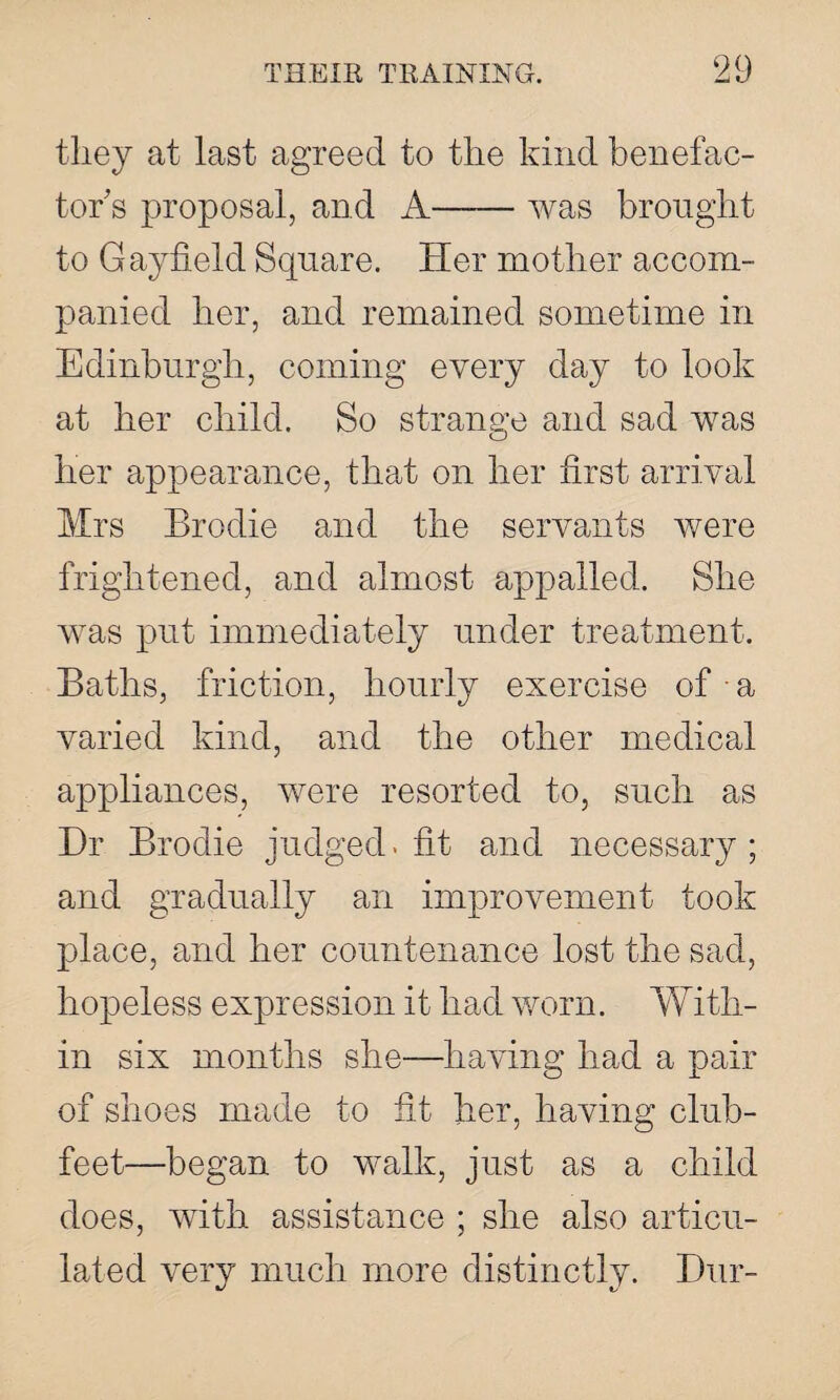 they at last agreed to the kind benefac¬ tor s proposal, and A-was brought to Gayfield Square. Her mother accom¬ panied her, and remained sometime in Edinburgh, coming every day to look at her child. So stransre and sad was o her appearance, that on her first arrival Mrs Brodie and the servants were frightened, and almost appalled. She was put immediately under treatment. Baths, friction, hourly exercise of • a varied kind, and the other medical appliances, were resorted to, such as Hr Brodie judged, fit and necessary; and gradually an improvement took place, and her countenance lost the sad, hopeless expression it had worn. With¬ in six months she—having had a pair of shoes made to fit her, having club¬ feet—began to walk, just as a child does, with assistance ; she also articu¬ lated very much more distinctly. Hur-