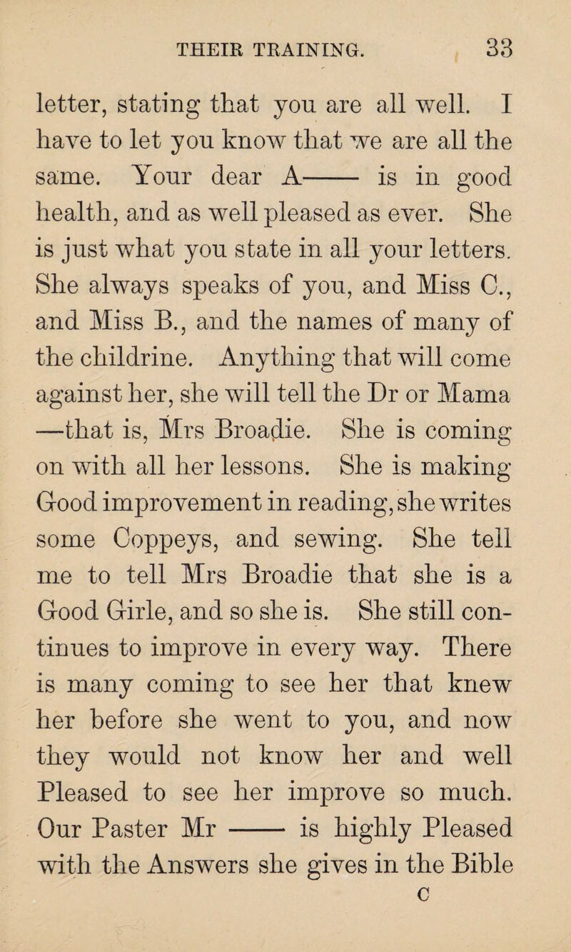 letter, stating that yon are all well. I have to let you know that we are all the same. Your dear A- is in good health, and as well pleased as ever. She is just what you state in all your letters. She always speaks of you, and Miss C., and Miss B., and the names of many of the childrine. Anything that will come against her, she will tell the Dr or Mama —that is, Mrs Broadie. She is coming on with all her lessons. She is making Good improvement in reading, she writes some Coppeys, and sewing. She tell me to tell Mrs Broadie that she is a Good Girle, and so she is. She still con¬ tinues to improve in every way. There is many coming to see her that knew her before she went to you, and now they would not know her and well Pleased to see her improve so much. Our Paster Mr - is highly Pleased with the Answers she gives in the Bible c