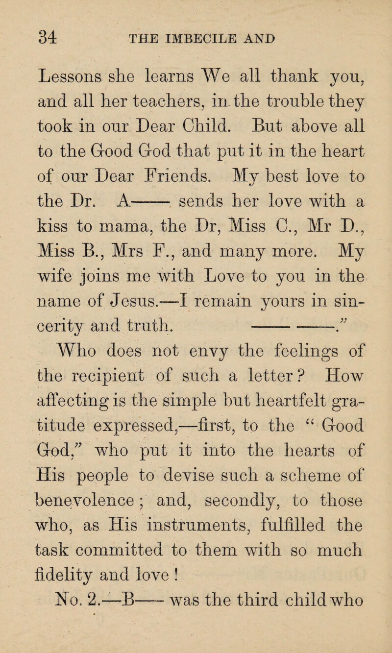 Lessons she learns We all thank you. and all her teachers, in the trouble they took in our Dear Child. But above all to the Good God that put it in the heart of our Dear Friends. My best love to the.Dr. A—— sends her love with a kiss to mama, the Dr, Miss C., Mr D., Miss B., Mrs F., and many more. My wife joins me with Love to you in the name of Jesus.—I remain yours in sin¬ cerity and truth. -— Who does not envy the feelings of the recipient of such a letter ? How affecting is the simple but heartfelt gra¬ titude expressed,—first, to the “ Good God/' who put it into the hearts of His people to devise such a scheme of benevolence; and, secondly, to those who, as His instruments, fulfilled the task committed to them with so much fidelity and love ! No. 2.—B—- was the third child who