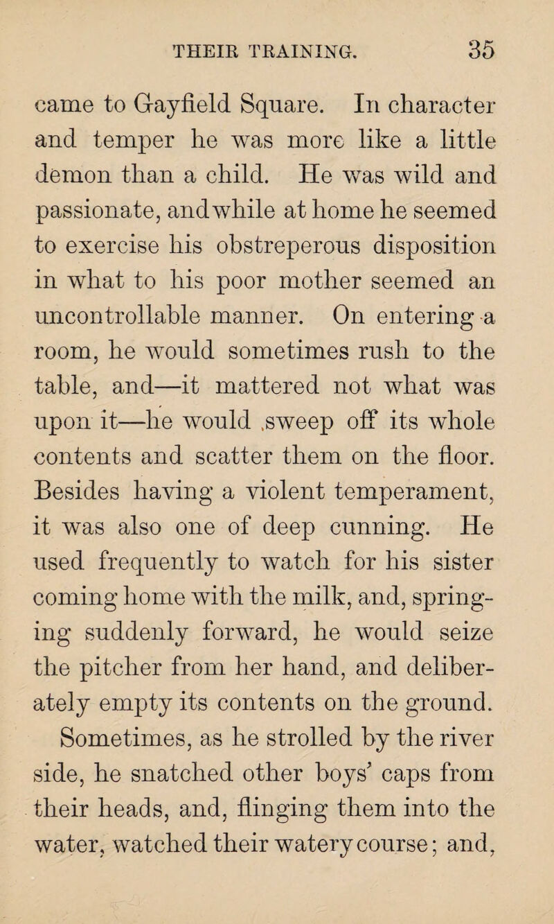 came to Gayfield Square. In character and temper he was more like a little demon than a child. He was wild and passionate, and while at home he seemed to exercise his obstreperous disposition in what to his poor mother seemed an uncontrollable manner. On entering a room, he would sometimes rush to the table, and—it mattered not what was upon it—he would .sweep off its whole contents and scatter them on the floor. Besides having a violent temperament, it was also one of deep cunning. He used frequently to watch for his sister coming home with the milk, and, spring¬ ing suddenly forward, he would seize the pitcher from her hand, and deliber¬ ately empty its contents on the ground. Sometimes, as he strolled by the river side, he snatched other boys' caps from their heads, and, flinging them into the water, watched their watery course; and,