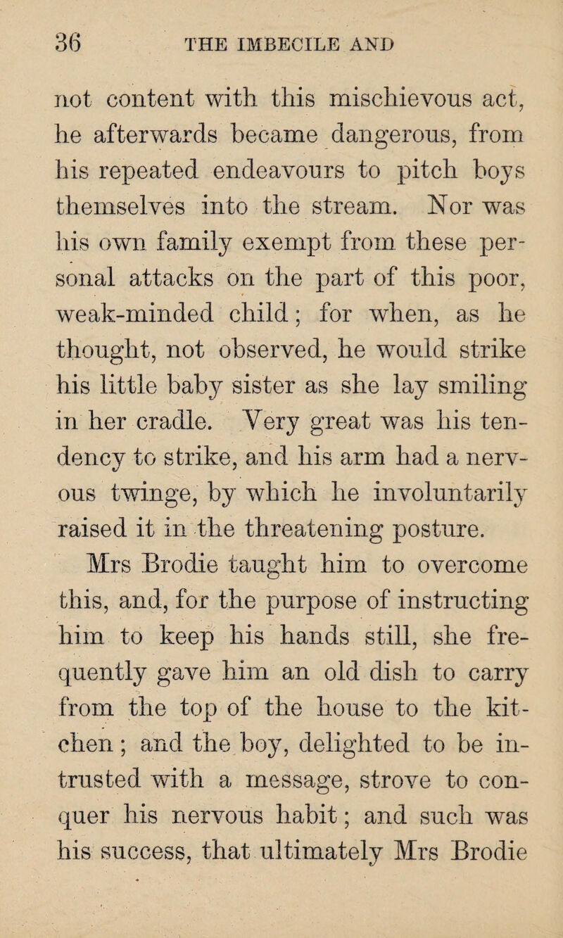 not content with this mischievous act, he afterwards became dangerous, from his repeated endeavours to pitch boys themselves into the stream. Nor was his own family exempt from these per¬ sonal attacks on the part of this poor, weak-minded child; for when, as he thought, not observed, he wrould strike his little baby sister as she lay smiling in her cradle. Very great was his ten¬ dency to strike, and his arm had a nerv¬ ous twinge, by which he involuntarily raised it in the threatening posture. Mrs Brodie taught him to overcome this, and, for the purpose of instructing him to keep his hands still, she fre¬ quently gave him an old dish to carry from the top of the house to the kit¬ chen ; and the boy, delighted to be in¬ trusted with a message, strove to con¬ quer his nervous habit; and such was his success, that ultimately Mrs Brodie