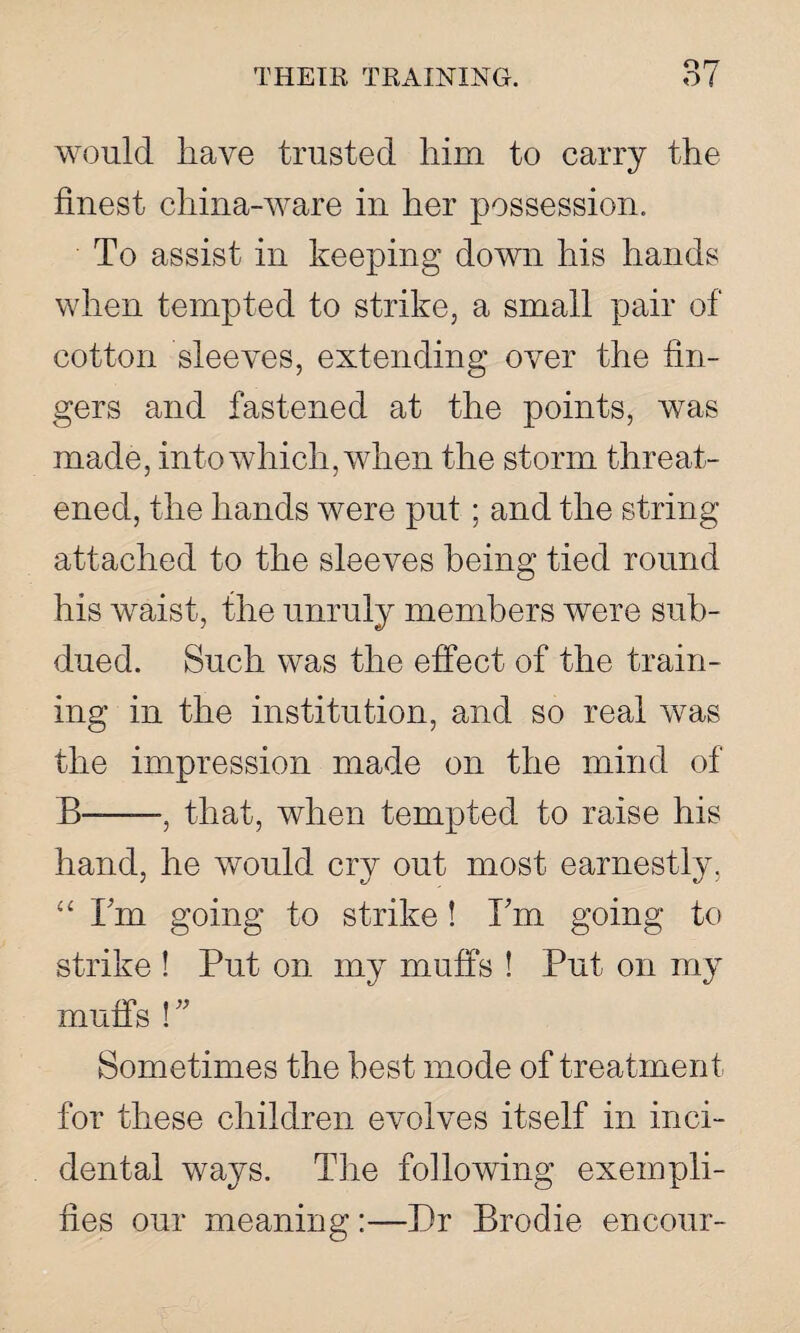 would have trusted him to carry the finest china-ware in her possession. To assist in keeping down his hands when tempted to strike, a small pair of cotton sleeves, extending over the fin¬ gers and fastened at the points, was made, into which, when the storm threat¬ ened, the hands were put; and the string attached to the sleeves being tied round his waist, the unruly members were sub¬ dued. Such was the effect of the train¬ ing in the institution, and so real was the impression made on the mind of B—-, that, when tempted to raise his hand, he would cry out most earnestly, “ Fm going to strike ! Fm going to strike ! Put on my muffs ! Put on my muffs !” Sometimes the best mode of treatment for these children evolves itself in inci¬ dental ways. The following exempli¬ fies our meaning:—Dr Brodie encour-