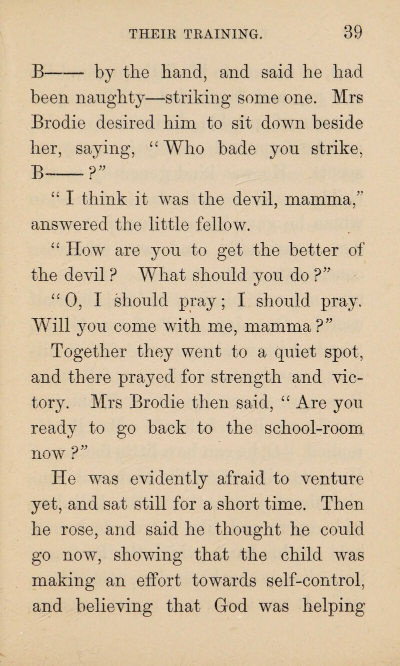 B-by the hand, and said he liad been naughty—striking some one. Mrs Brodie desired him to sit down beside her, saying, “ Who bade you strike, B-?” “ I think it was the devil, mamma/’ answered the little fellow. “ How are you to get the better of the devil ? What should you do “ 0, I should pray; I should pray. Will you come with me, mamma ?” Together they went to a quiet spot, and there prayed for strength and vic¬ tory. Mrs Brodie then said, “ Are you ready to go back to the school-room now r He was evidently afraid to venture yet, and sat still for a short time. Then he rose, and said he thought he could go now, showing that the child was making an effort towards self-control, and believing that God was helping