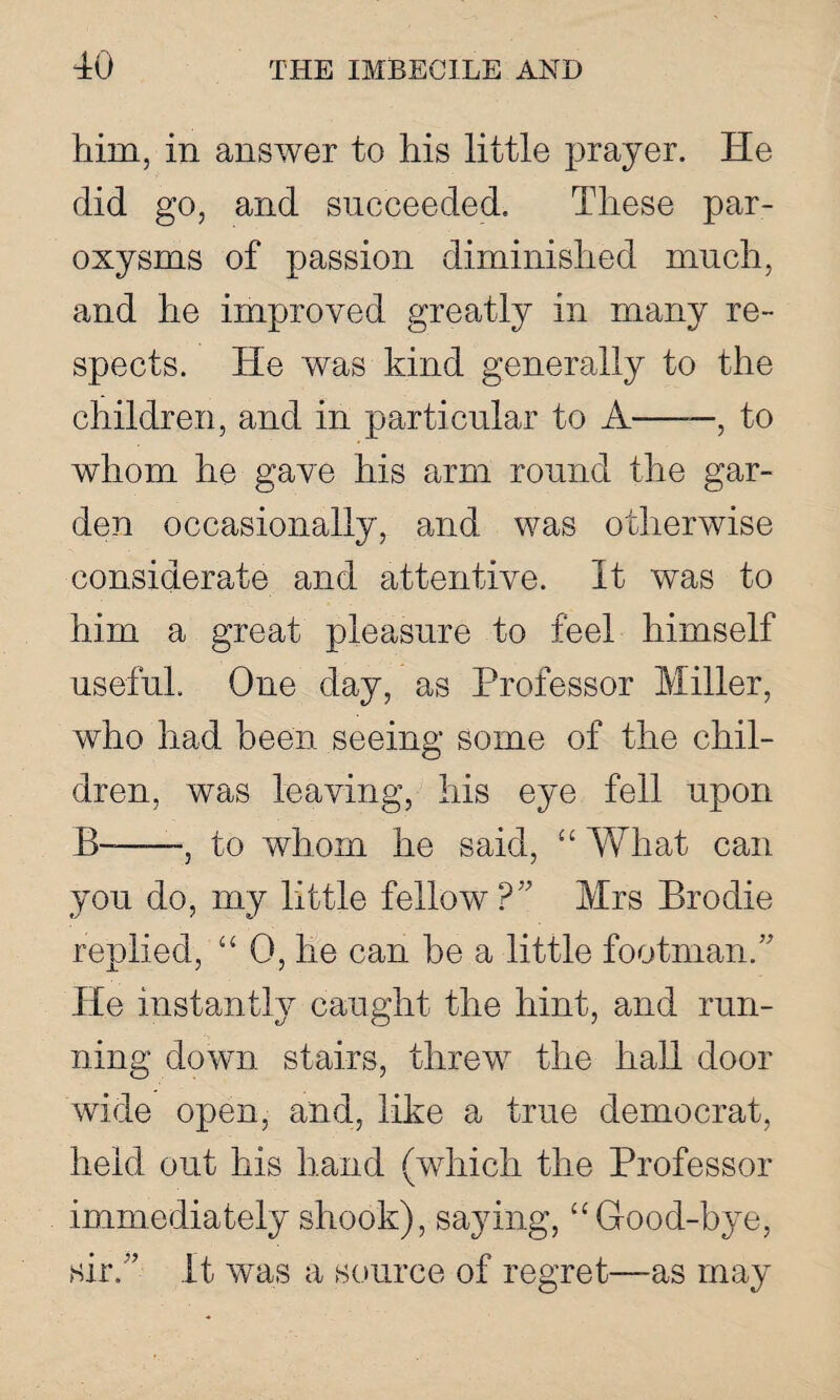 him, in answer to his little prayer. He did go, and succeeded. These par¬ oxysms of passion diminished much, and he improved greatly in many re¬ spects. He was kind generally to the children, and in particular to A-, to whom he gave his arm round the gar¬ den occasionally, and was otherwise considerate and attentive. It was to him a great pleasure to feel himself useful. One day, as Professor Miller, who had been seeing some of the chil¬ dren, was leaving, his eye fell upon B——-, to whom he said, “ What can you do, my little fellow? Mrs Brodie replied, “0, he can be a little footman. He instantly caught the hint, and run¬ ning down stairs, threw the hall door wide open, and, like a true democrat, held out his hand (which the Professor immediately shook), saying, “ Good-bye, sir, it was a source of regret—as may