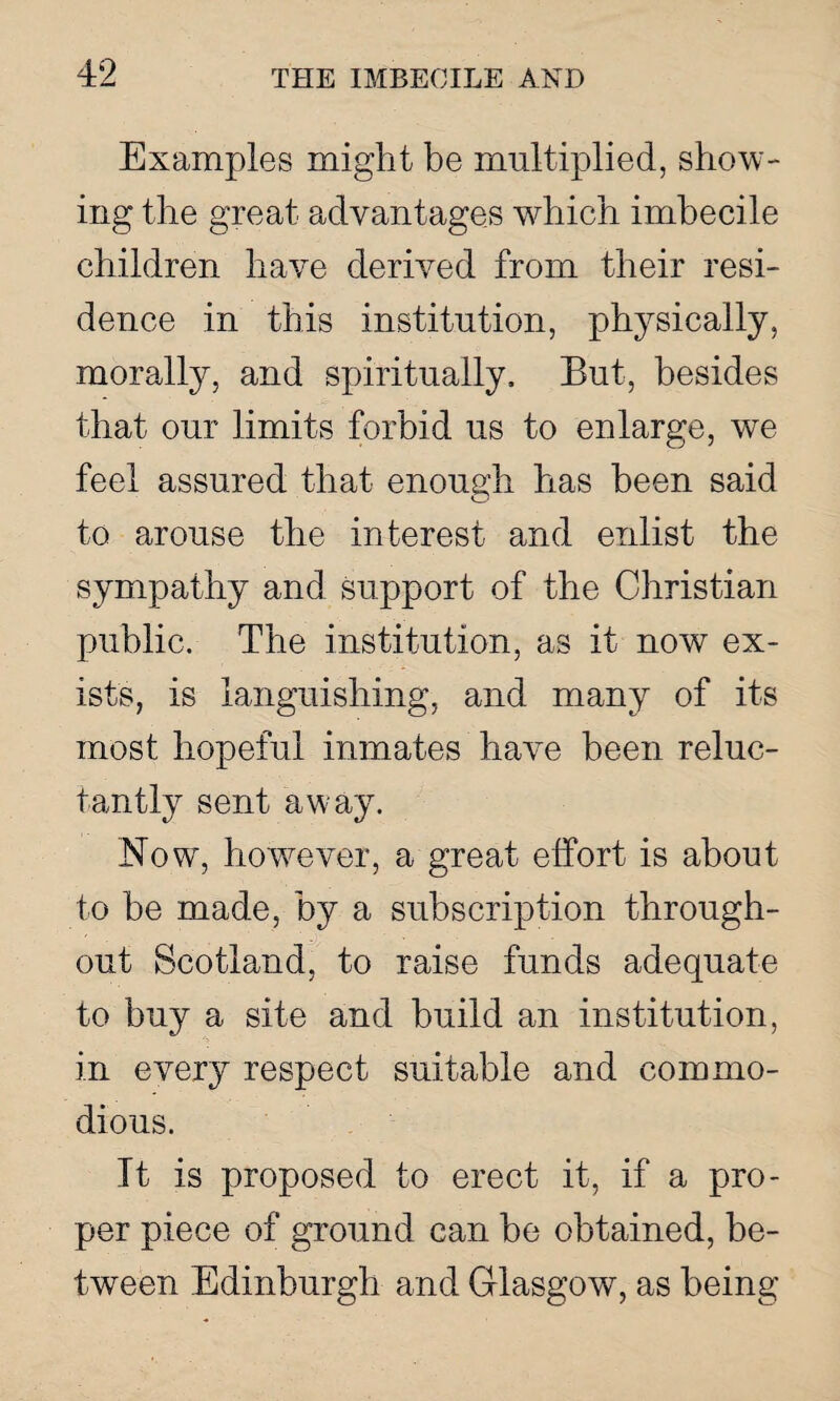 Examples might be multiplied, show¬ ing the great advantages which imbecile children have derived from their resi¬ dence in this institution, physically, morally, and spiritually. But, besides that our limits forbid us to enlarge, we feel assured that enough has been said to arouse the interest and enlist the sympathy and support of the Christian public. The institution, as it now ex¬ ists, is languishing, and many of its most hopeful inmates have been reluc¬ tantly sent away. Now, howrever, a great effort is about to be made, by a subscription through¬ out Scotland, to raise funds adequate to buy a site and build an institution, in every respect suitable and commo¬ dious. It is proposed to erect it, if a pro¬ per piece of ground can be obtained, be¬ tween Edinburgh and Glasgow, as being