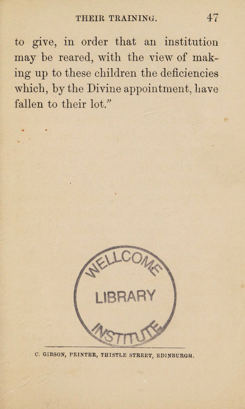 to give, in order that an institution may be reared, with the view of mak¬ ing np to these children the deficiencies which, by the Divine appointment, have fallen to their lot. C. GIBSON, PRINTER, THISTLE STREET. EDINBURGH.