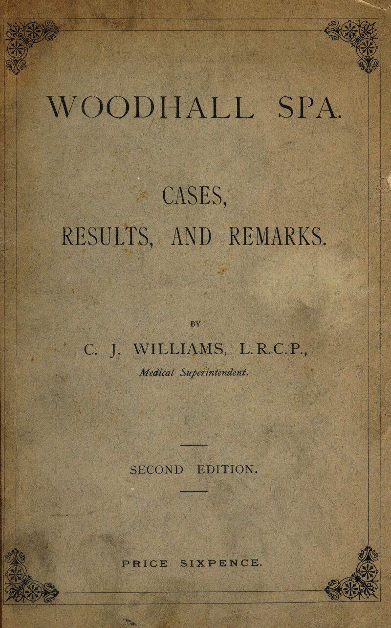 WOOD 11 ALL SPA CASES, RESULTS, AND REMARKS. C. J. WILLIAMS, L.R.C.P., Medical Superintendent. SECOND EDITION. PRICE SIXPENCE.