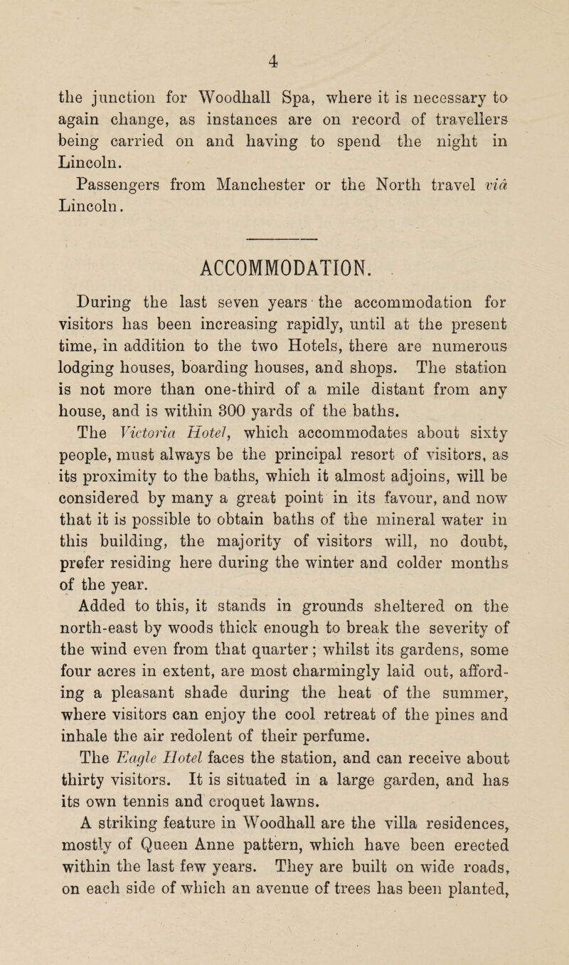 the junction for Woodhall Spa, where it is necessary to again change, as instances are on record of travellers being carried on and having to spend the night in Lincoln. Passengers from Manchester or the North travel via Lincoln. ACCOMMODATION. During the last seven years • the accommodation for visitors has been increasing rapidly, until at the present time, in addition to the two Hotels, there are numerous lodging houses, boarding houses, and shops. The station is not more than one-third of a mile distant from any house, and is within 800 yards of the baths. The Victoria Hotel, which accommodates about sixty people, must always be the principal resort of visitors, as its proximity to the baths, which it almost adjoins, will be considered by many a great point in its favour, and now that it is possible to obtain baths of the mineral water in this building, the majority of visitors will, no doubt, prefer residing here during the winter and colder months of the year. Added to this, it stands in grounds sheltered on the north-east by woods thick enough to break the severity of the wind even from that quarter; whilst its gardens, some four acres in extent, are most charmingly laid out, afford¬ ing a pleasant shade during the heat of the summer, where visitors can enjoy the cool retreat of the pines and inhale the air redolent of their perfume. The Eagle Hotel faces the station, and can receive about thirty visitors. It is situated in a large garden, and has its own tennis and croquet lawns. A striking feature in Woodhall are the villa residences, mostly of Queen Anne pattern, which have been erected within the last few years. They are built on wide roads, on each side of which an avenue of trees has been planted,
