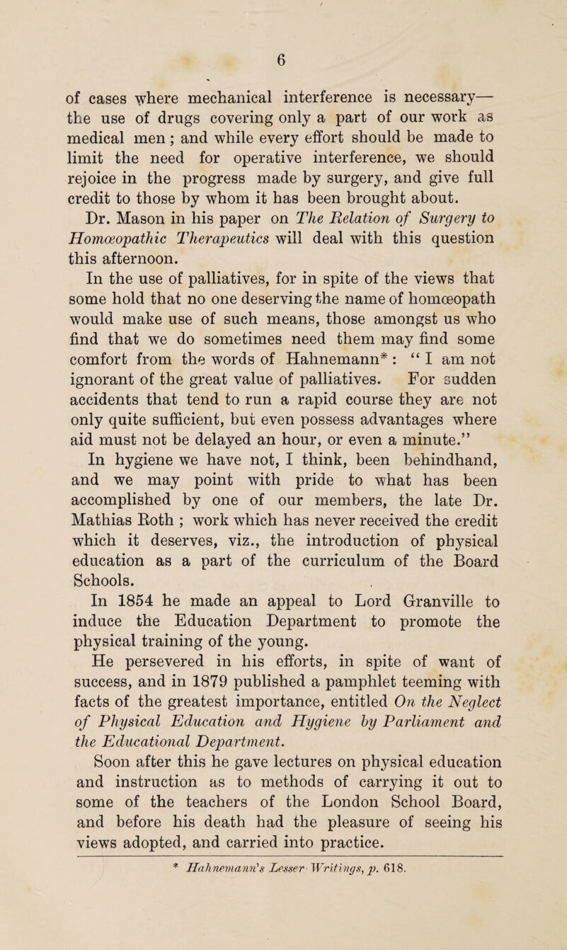 of cases \vhere mechanical interference is necessary— the use of drugs covering only a part of our work as medical men; and while every effort should be made to limit the need for operative interference, we should rejoice in the progress made by surgery, and give full credit to those by whom it has been brought about. Dr. Mason in his paper on The Relation of Surgery to Homoeopathic Therapeutics will deal with this question this afternoon. In the use of palliatives, for in spite of the views that some hold that no one deserving the name of homoeopath would make use of such means, those amongst us who find that we do sometimes need them may find some comfort from the words of Hahnemann*: “I am not ignorant of the great value of palliatives. For sudden accidents that tend to run a rapid course they are not only quite sufficient, but even possess advantages where aid must not be delayed an hour, or even a minute.” In hygiene we have not, I think, been behindhand, and we may point with pride to what has been accomplished by one of our members, the late Dr. Mathias Roth ; work which has never received the credit which it deserves, viz., the introduction of physical education as a part of the curriculum of the Board Schools. In 1854 he made an appeal to Lord Granville to induce the Education Department to promote the physical training of the young. He persevered in his efforts, in spite of want of success, and in 1879 published a pamphlet teeming with facts of the greatest importance, entitled On the Neglect of Physical Education and Hygiene by Parliament and the Educational Department. Soon after this he gave lectures on physical education and instruction as to methods of carrying it out to some of the teachers of the London School Board, and before his death had the pleasure of seeing his views adopted, and carried into practice. * Hahnemann's Lesser Writings, p. 618.