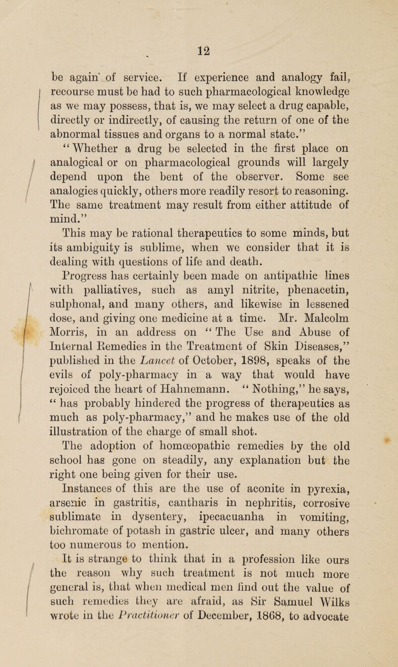 be again of service. If experience and analogy fail, recourse must be had to such pharmacological knowledge as we may possess, that is, we may select a drug capable, directly or indirectly, of causing the return of one of the abnormal tissues and organs to a normal state.” “Whether a drug be selected in the first place on analogical or on pharmacological grounds will largely depend upon the bent of the observer. Some see analogies quickly, others more readily resort to reasoning. The same treatment may result from either attitude of mind.” This may be rational therapeutics to some minds, but its ambiguity is sublime, when we consider that it is dealing with questions of life and death. Progress has certainly been made on antipathic lines with palliatives, such as amyl nitrite, phenacetin, sulphonal, and many others, and likewise in lessened dose, and giving one medicine at a time. Mr. Malcolm Morris, in an address on “ The Use and Abuse of Internal Remedies in the Treatment of Skin Diseases,” published in the Lancet of October, 1898, speaks of the evils of poly-pharmacy in a way that would have rejoiced the heart of Hahnemann. “ Nothing,” he says, “ has probably hindered the progress of therapeutics as much as poly-pharmacy,” and he makes use of the old illustration of the charge of small shot. The adoption of homoeopathic remedies by the old school has gone on steadily, any explanation but the right one being given for their use. Instances of this are the use of aconite in pyrexia, arsenic in gastritis, cantharis in nephritis, corrosive sublimate in dysentery, ipecacuanha in vomiting, bichromate of potash in gastric ulcer, and many others too numerous to mention. It is strange to think that in a profession like ours the reason why such treatment is not much more general is, that when medical men find out the value of such remedies they are afraid, as Sir Samuel Wilks wrote in the Practitioner of December, 1868, to advocate