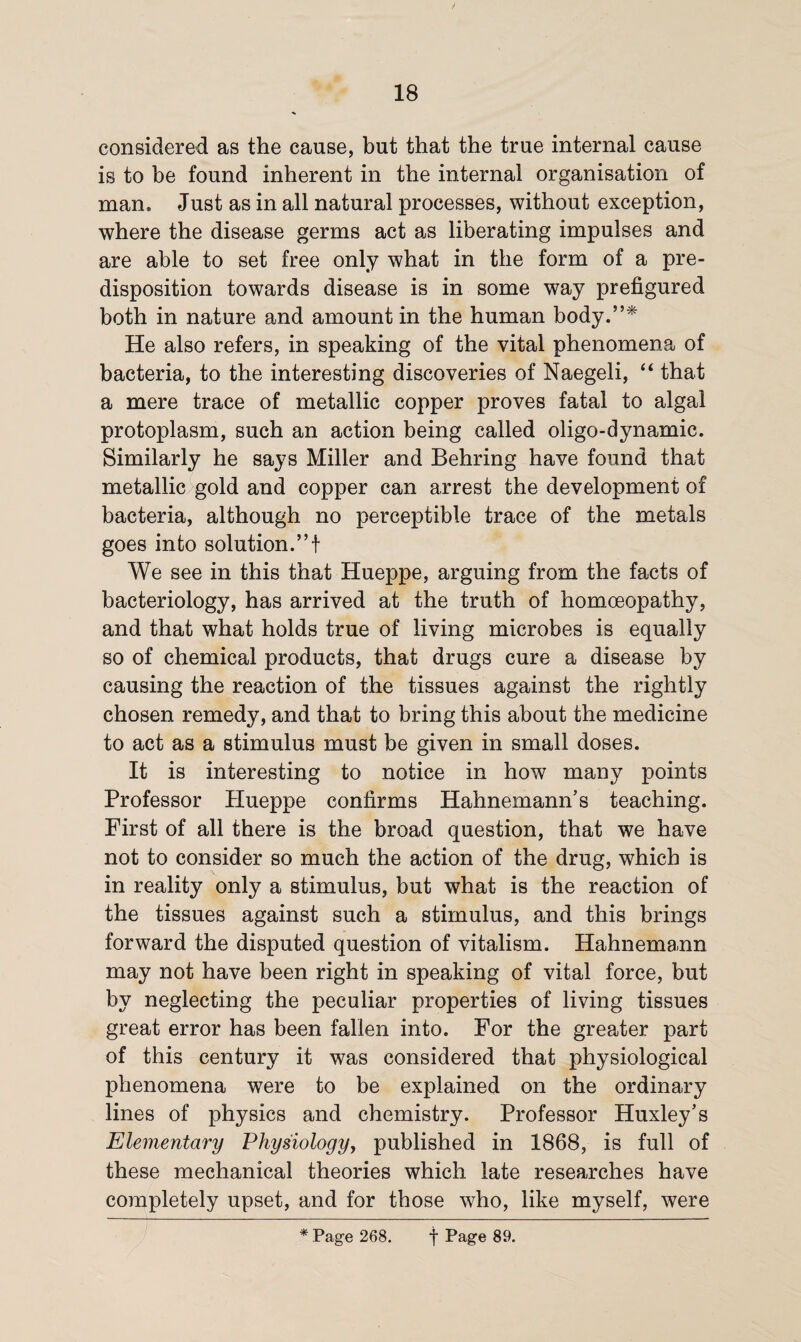 considered as the cause, but that the true internal cause is to be found inherent in the internal organisation of man. Just as in all natural processes, without exception, where the disease germs act as liberating impulses and are able to set free only what in the form of a pre¬ disposition towards disease is in some way prefigured both in nature and amount in the human body.”* He also refers, in speaking of the vital phenomena of bacteria, to the interesting discoveries of Naegeli, “ that a mere trace of metallic copper proves fatal to algal protoplasm, such an action being called oligo-dynamic. Similarly he says Miller and Behring have found that metallic gold and copper can arrest the development of bacteria, although no perceptible trace of the metals goes into solution.”! We see in this that Hueppe, arguing from the facts of bacteriology, has arrived at the truth of homoeopathy, and that what holds true of living microbes is equally so of chemical products, that drugs cure a disease by causing the reaction of the tissues against the rightly chosen remedy, and that to bring this about the medicine to act as a stimulus must be given in small doses. It is interesting to notice in how many points Professor Hueppe confirms Hahnemann’s teaching. First of all there is the broad question, that we have not to consider so much the action of the drug, which is in reality only a stimulus, but what is the reaction of the tissues against such a stimulus, and this brings forward the disputed question of vitalism. Hahnemann may not have been right in speaking of vital force, but by neglecting the peculiar properties of living tissues great error has been fallen into. For the greater part of this century it was considered that physiological phenomena were to be explained on the ordinary lines of physics and chemistry. Professor Huxley’s Elementary Physiology, published in 1868, is full of these mechanical theories which late researches have completely upset, and for those who, like myself, were * Page 268. f Page 89.